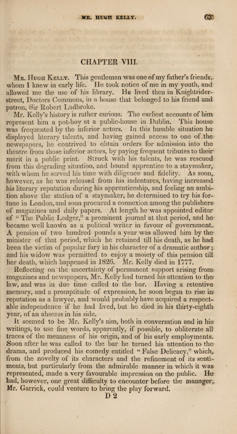 MR. SHERIDANS .•539 loss. The measure, however, having been adopted, Mr. Sheridan retired to the Piazza Coffee-house to a solitary dinner. Two of the principal actors of Covent Garden theatre were dining together in a distant box, and having finished their repast, they agreed that it would be proper for them to approach Mr. Sheridan, and expressed their con¬ cern for the calamity which had happened. Hearing from them that they were going to observe the scene of devastation, he expressed his desire of going with them. They quitted the tavern, and mingled with the crowd, standing for some time at the end of the piazza in Russell-street. Mr. Sheridan looked at the blazing ruin with the utmost composure. At length the gentlemen expressed their surprise that he could witness the destruction of his property with so much fortitude. His answer, which was recited to me by both of the gentle¬ men in identically the same words, was as follows : “ There are but three things that should try a man’s temper : the loss of what was the dearest object of his affections—that I have suffered; bodily pain, which, however philosophers may affect to despise it, is a serious evil —that I have suffered ; but the worst of all is self-reproach—that, thank God, I never suffered !” The last of these declarations may be thought to be rather repugnant to the course of his life, yet I think it will admit of a satisfactory solution, according to the opinion of my friend Richardson, who was a very penetrating man, and could sound the depth of character with the utmost sagacity. It was the opinion of that gentleman, that Mr. Sheridan, before he was led into ambitious views, and tempted into the ensnaring vortex of fashionable life, had the most upright disposition ; and he used to declare as his solemn conviction, that, if Sheridan could be touched by a talisman into a man of fortune, he would immediately become a man of integrity and nice honour. As every thing relating to such a man as Mr. Sheridan Cannot be wholly uninteresting, I may be per¬ mitted to mention the following circumstance. I had dined with Mr. Richardson, and by desire of Mr. Sheridan he had promised to bring me with him at ten o’clock to the Shak- speare tavern, in Covent Garden, where Mr. Sheridan said he should dine privately for the purpose of writing some letters. We attended at the appointed time, and found that Mr. Sheridan had just closed his correspondence. He seemed to have roused himself into unusual activity, for he had written about thirty letters, which he tied up in a handkerchief, and then resigned himself to conversation. He im¬ mediately, according to the terms of his invitation, ordered burned bones and claret. Theatrical matters, without any politics, consti¬ tuted the chief subject of conversation. In the course of the night, he lamented that he had not seen Mr. Garrick’s performances as often as he might have done : “ But,” said he, “ my father had often told me that he himself was the best living actor, and as I had seen my father perform very often, I had no great curiosity to witness an inferior. When, however, I saw Garrick, I was so struck with his wonderful powers, that I omitted no opportunity of attending his performances. He soon after observed that Kemble was a very good actor, and that