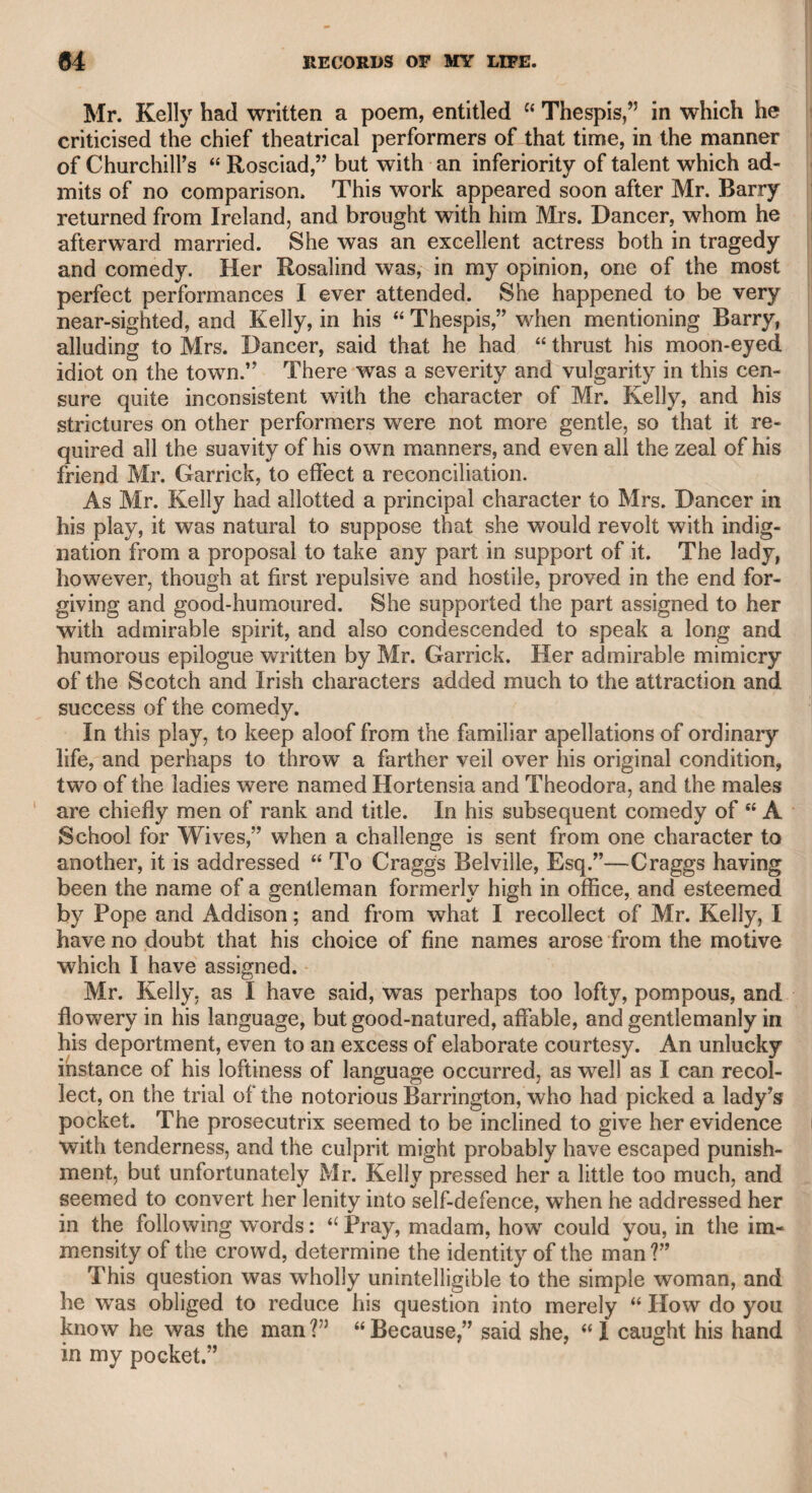 DR. WOLCOT. 367 one of them, that which I had offered to purchase, my excellent friend Mr. Westall, R.A. kindly cut off the injured parts, and reduced it into a pleasing moonlight scene, which I now possess. As far as 1 can presume to judge, Doctor Wolcot had a profound knowledge of painting, and a refined taste for that art. His objec¬ tions were generally urged with original humour and ludicrous com¬ parisons, which had all the force and accuracy of the most elaborate criticism. He said that his great aim was to make Opie a Michael Angelo Buonarotti, but that he must first have made him a gentle¬ man, which he found impossible. This remark, however, was made during his variance with that original artist, of whose talents he thought highly and deservedly. The raillery which frequently took place between him and Opie was highly diverting. Wolcot’s sallies were marked with vigour, with a classical point, and Opie’s with all the energy of a mind naturally very powerful; their controversies always ended with laughter on both sides, and without the least ill will. The contest was what Johnson applies to the characters in Congreve’s plays, an “ intellectual gladiatorship,” in which neither might be deemed the victor. The doctor and I used frequently to fall into contests of the same kind, but I found him generally too strong, and my only expedi¬ ent was to make him laugh, by retorting some of his old sallies against me, which the company thought were my own, and he used to smile at my impudence in repeating them against him. Sometimes those in company who did not know us, were apprehensive that we should part in emnity, but we always went home arm-in-arm, as if nothing had happened. My weekly visits continued many years, with unabated pleasure on my part, and I may presume much to the gratification of the doctor. As a proof that he was a kind and considerate master, when one of his servants came to tell me that he had been taken ill, and was de¬ lirious when she left him, she wept all the time that she described his situation. I went as soon as I could in the afternoon, and then learned that he had recovered his faculties, but was asleep. I sat by his bedside, expecting he would awake, amusing myself with a volume of his works until ten o’clock. He then awoke, and I told him how long I had been there, observing that it was a dreary way home, and perhaps not quite safe, concluding with saying, “Is there any thing on earth that I can do for you ?” His answer, delivered in a deep and strong tone, was, “ Bring back m}r youth.” He fell into a sleep again, and 1 left him. On calling on him the next day, I found he had died, as might be said, in his sleep, and that those words were the last he ever uttered. Such was the end of a man who possessed extraordinary powers, great acquisitions, and an original genius. I cannot but consider him indeed as a man among those of the most distinguished talents that this country has produced, and whose works ought, and must be con-
