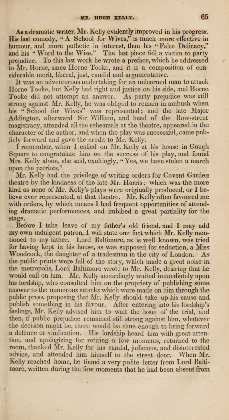 378 under a wise and resolute government, which, however, no political sagacity could possibly anticipate or predict; and it is probable that both countries will be benefited by the separation, while they exist in. independence and in friendship with each other. I therefore can¬ not but condemn Junius for his virulence and gross personality against a monarch, who, feeling the dignity of his station, was anxious to support and to retain the whole of his empire, for the advantage of his country as well as from his own conscientious sense of duty, and also as a monarch to whom was intrusted the honour and welfare of his empire. Junius was, therefore, in a dilemma, for if he thought that the ministers acted solely according to the uncontrollable will of the monarch, his attacks should have been confined to the monarch; but if he thought that the monarch, whose private virtues he acknow¬ ledged, submitted to the judgment and discretion of his ministers, his censure should wholly have been addressed to them. But the wisest men are limited in their faculties, and can only act according to ex¬ isting circumstances and probable prospects ; and that consideration will excuse, if not justify, the opposition to American independence. There is this insuperable obstacle in the way of all attempts to discover the author of Junius: he says, “ I am the sole depositary of my own secret, and it shall perish with me” Therefore, if he were to avow himself, he could not expect to be credited, and nothing but a succession of letters, written with equal spirit, vigour, knowledge, and satirical severity, could support his pretensions. My friend Mr. Hichardson informed me that Charles Fox and Mr. Sheridan thought lightly of Junius, and said that there was as good writing every day in the newspapers. The public evidently think otherwise ; for, though the reputation of these celebrated compositions has been assigned to many individuals, public confidence has not been attached to any of them. My friend Dr. Kelly, of Finsbury-square, published a tract, in order to prove that Burke was the author, and cited many parallel passages from acknowledged works of Burke, comparing them with extracts from Junius, yet they are not of so striking a similarity as to decide the question. Junius, in recommending a union among the opponents of government who had differences among themselves, says, “ I would accept a simile from Mr. Burke, and a sarcasm from Colonel Barry.” This was written while Mr. Burke was in the .zenith of his reputation, and can it then be supposed that if he were Junius, he would have mentioned himself in a manner bordering on contempt, as if he could offer nothing better than a simile as an orator and a politician ? As to the opinion of Charles Fox and Mr. Sheridan respecting the merit of the letters, even granting that the public journals contain productions of great excellence, which can¬ not, indeed, be denied, yet it must be admitted that Junius set the example of a style which improved the English language, and has been imitated by most succeeding writers on similar topics. It has been said that Dr. Johnson gave a dignity to the language ;