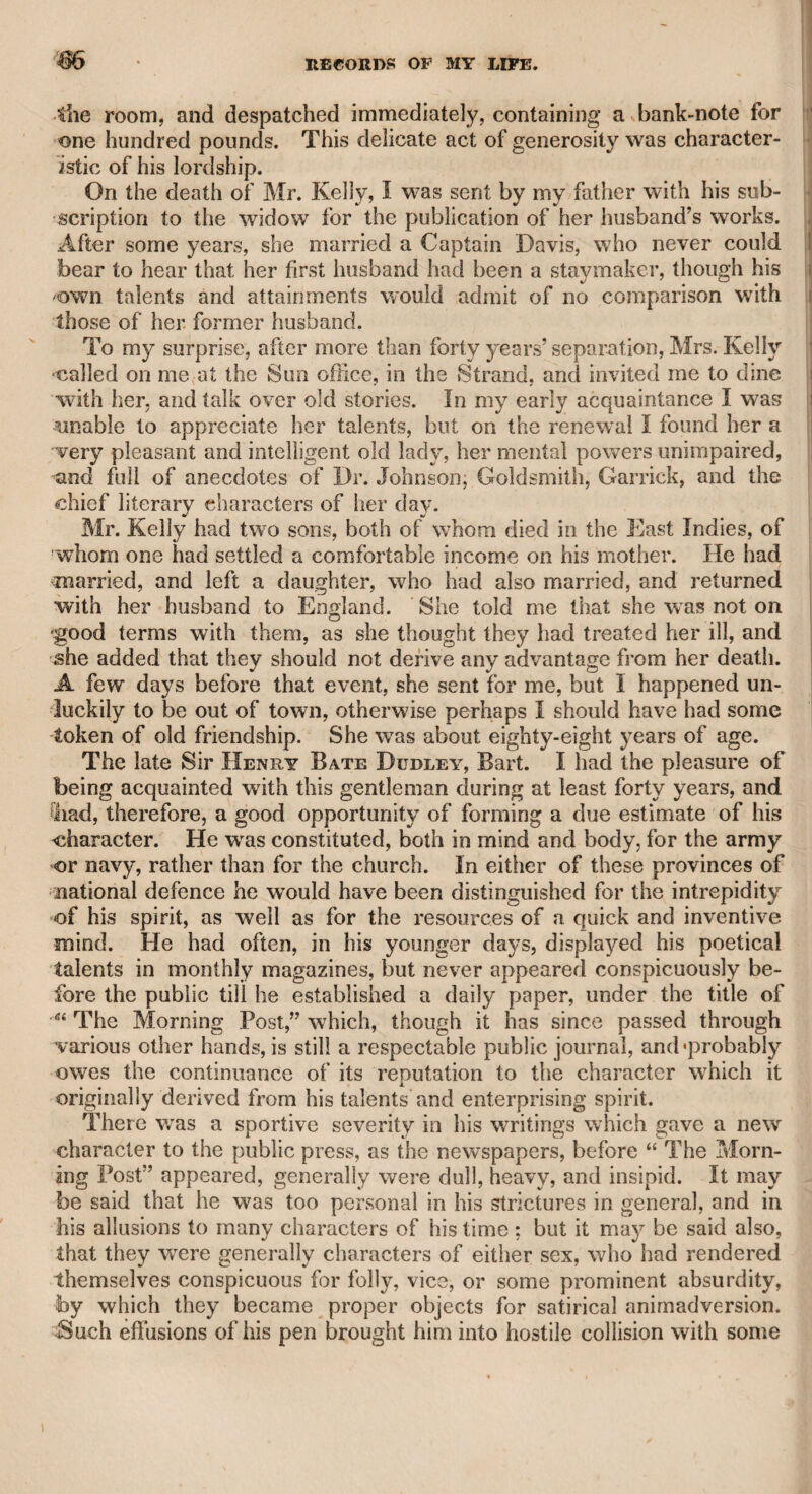 EDITOR OF THE MORNING POST. 38$ more likely to form a better judgment; yet he desired me in the mean time to convey the assurance which he had given. I did so, and, as I expected, there was next day a stronger allusion to the same mysterious and alarming event. The same confidential agent, then satisfied of the propriety of the advice which I had first given, asked me if I thought that the farmer of the paper, who was also a proprie¬ tor, would dispose of the period for which he wras authorized to con¬ duct it, and of his share in the paper; and I was desired to make the requisite inquiry. I did so, and as the farmer possessed no literary talents, and “ The Morning Post” had sunk under his management into a very different state from its present fashionable interest and political importance, he was glad of the opportunity of relieving him¬ self from a weight which he had not strength enough to carry. He, therefore, struck the iron while it was hot, received a large sum for his share of the paper, another for the time that he was to hold a con¬ trol over it, and an annuity for life. Such was the importance attached to this mysterious secret: “ The Morning Post” was purchased for the allotted period, and I was vested with the editorship. I may here mention a circumstance that illustrates the character, or rather the opinion of Dr. Wolcot. When the confidential agent to whom I have alluded first communicated to me the extravagant claims of the lady in question, and the public commotion which she was likely to occa¬ sion if she persevered in her pretensions; the doctor, who was present, laughed, and said, “ Oh ! there is no reason to be alarmed, the matter is easily settled.” When I asked him what was to be done, his answer was, “Why poison her.” “What 1” said I, “ doctor, commit murder V9 “ Murder !” rejoined he, “ there is nothing in it; it is state policy, and is always done.” Though the doctor said this with jocularity, yet such was the impression that history had made on his mind, and such his opinion of all foreign courts, that having very unfavourable ideas of mankind in general, he might indeed impute the probability of such a practice to our own court. He certainly had no intention to suggest such an expedient upon the present occasion; but if there was any temptation for a joke, it was impossible for him to resist it. I held the situation of editor for about two years, as far as I can recollect; but as the chief proprietor, from whom it had been farmed, not only disapproved of my editorship, but, as he said, “ thought I had not devil enough for the conduct of a public journal,” and frequently expressed his discontent, and as the great business which had occa¬ sioned the purchase had passed by, I signified my readiness to relin¬ quish the management, and two young Irishmen were introduced as my successors. Knowing the dashing spirit of the Irish character, I advised the printer, who received a weekly sum to be responsible for the contents of the paper, to be careful what he inserted. He assured me with thanks that he should be cautious; but the result was, that soon after he was confined in Newgate during twelve months for the insertion of a libel, and an action was brought against the proprietor himself for another on a lady of quality, which subjected him to three thousand pounds damages, and enormous law expenses. He then, I