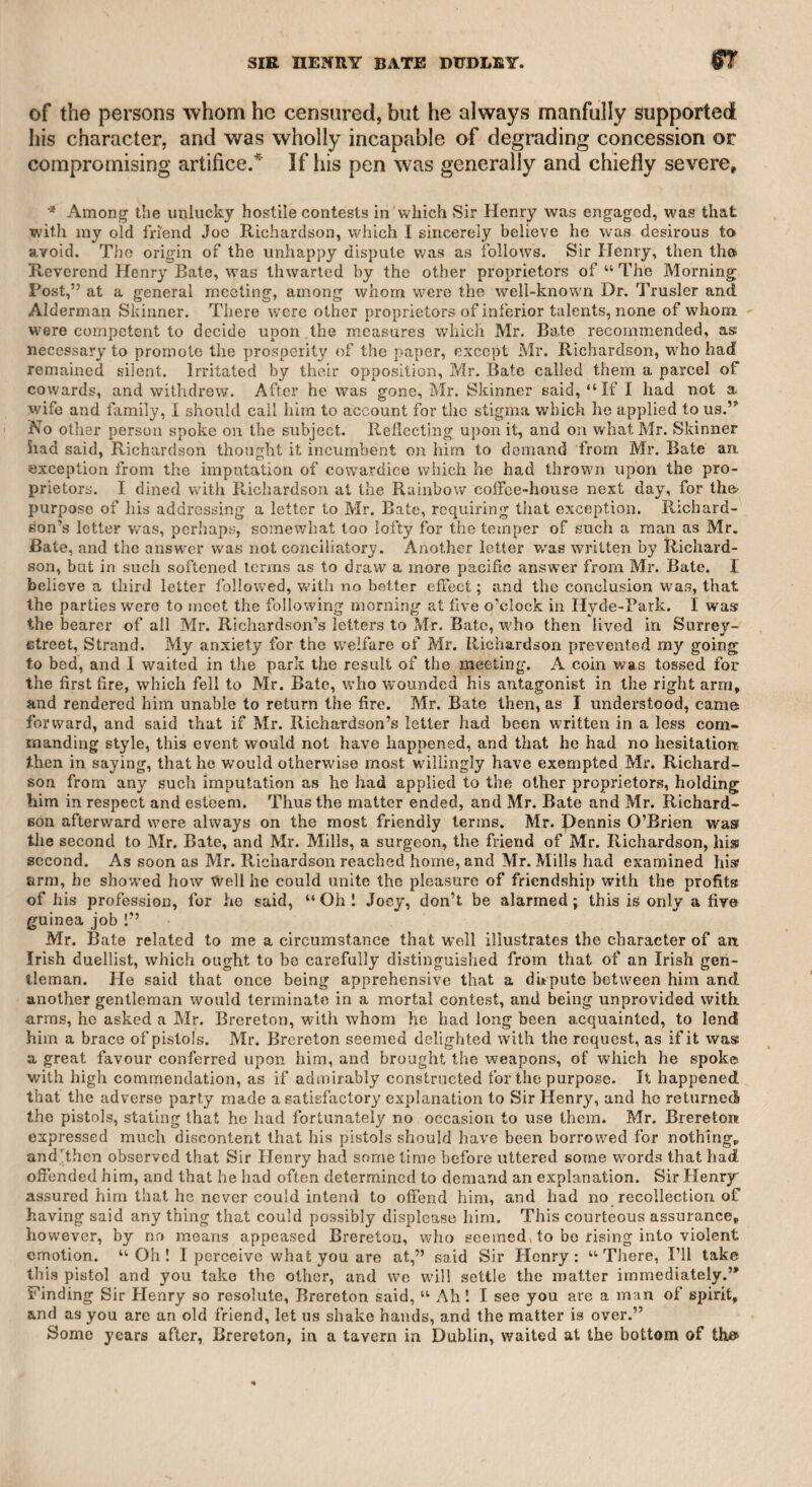 MR. MERRY-MR. JOHN ©IFFORD. 389 offence,” yet I am by no means indifferent to reputation. On such occasions, therefore, self-defence I consider as a duty which I owe to the world at large, particularly as during my long life I have been generally known. To show the regard which I felt for Merry, I will introduce a few stanzas from a poem which I addressed to him, in order to attract pub¬ lic attention to his tragedy of “ Lorenzo,” which was soon after repre¬ sented at the Theatre Royal, Covent Garden. After noticing in my poem many of his productions, and praising them highly, I con¬ cluded with the following stanzas : Say, dost thou, fondly charmed along By Fancy’s wild and witching song, With moon-light shadows seek repose, The wTorld forgetting and its woes ? Does sorrow linger o’er thy lyre. And sadly chill the conscious wire ? Does love the pensive hour invade, And absence veil the darling maid? Has malice, perfidy, or pride, Struck deep in friendship’s bleeding side ? Long since thy piercing eye could scan u The low ingratitude of man.”* Lo ! Fame her fairest wreath assigns, While Love delighted chants thy lines, Oh ! then resume thy melting song, And charm the willing world along. Fortunately for my reputation, I have the testimony of many in my favour, as I may subsequently show, and among others, the fol¬ lowing inscription in a volume entitled “ The Beauties of the Anti- Jacobin, or Weekly Examiner,” a work instituted by the late Mr. Canning, of which he and my late friend Mr. William Gifford were the chief writers, and the latter was the editor. On the close of “ The Anti-Jacobin Examiner,” Mr. John Gifford, the magistrate, was favoured with all the unprinted manuscripts intended for that work, which was only to last during the pending session of parlia¬ ment, and upon those manuscripts Mr, John Gifford founded “ The Anti-Jacobin Magazine,” which he conducted with great vigour on true constitutional principles. He, however, selected and published the beauties of the former work, and the volume which he sent to me contained the following inscription in his own handwriting. “ TO JOHN TAYLOR, ESQ. “ From the Editor, with the best wishes that the sincerest friendship can suggest, and the most benevolent of hearts excite.” * A line in one of Merry’s poems.