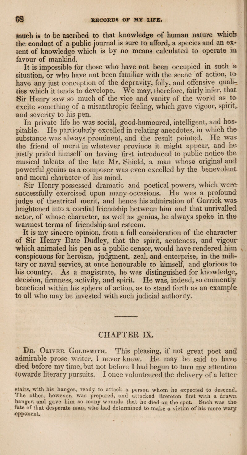 REV. WILLIAM JACKSON. 417 who were likely to assist and promote the circulation of the work: The day passed with great pleasantry. Jackson was a great laugher, and spoke with contemptuous merriment of every thing in this country. “ I suppose,” said he, “ Pitt, Fox, and Burke are thought great men in this country'?” 44 Certainly,” said I. 44 Oh ! poor, degenerate Britain !” said he, with a hearty laugh. 441 suppose, too,” he continued, 44 that the little man” (meaning the elder Boswell), 44 whom I see trotting about Paris, is reckoned a great writer here ?” I answered that he had written a valuable biography of Dr. Johnson. He laughed heartily again, exclaiming, 44 That little, trotting man \ —Oh, my God ! And your friend Peter Pindar, with his tinkling rhymes, which he calls poetry—1 suppose he is considered here as a great poet ?” I answered that I thought he was, though he might give a better direction to his muse. Then, with another laugh, he said, 441 fear I must pity your taste, as well as that of the country.” My sister lived at that time in Queen-Anne-street West, and Jack- son and myself attended her home; and highly were we gratified all the way with his unabated spirit and humour. After that night I never saw him, and the next melancholy intelligence which I heard of him was, that he was in custody in Dublin, and was to be tried for high treason. Before the trial took place, Mrs. Jackson (his second wife) came from Ireland, and called upon me at my house in Hatton Garden. She told me that she came by the desire of her husband, who consid¬ ered me as a friend not likely to forsake him in adversity, to ask me if I thought government would consent to exchange him for Sir Sydney Smith, who was then confined in the prison of the Temple in Paris, as Mr. Jackson had interest with the French government at that time, and could probably procure the consent of the latter. I apologized to her for giving an unwelcome answer ; but said it was my opinion that Sir Sydney Smith, considering himself as a prisoner of war, would most probably refuse to assent to such an exchange, as Mr. Jackson did not stand in a similar predicament. Being a woman of sense, she was not offended at my openness, but seemed to he convinced by what I said, intimating that, in desperate cases, any appearance of a i remedy was eagerly adopted. I saw her no more, except by accident in the street. She was a very fine and intelligent woman. She had two children by Mr. Jack- i son, the eldest a son, who is a merchant at Florence, with whom the t mother resides. The son I have been in company with, and found K an intelligent and amiable young man, who, not harbouring French l principles, was obliged to quit a mercantile house in Leghorn when S the revolutionary troops obtained possession of that place.