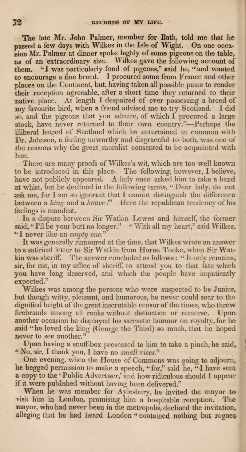 14 from an eminent publisher, that he would be glad if I would engage in such a work as the present. Never conceiving it possible that I should adopt such a measure, I had made no kind of preparation, and must resort to my memory for such facts as may present themselves, without the regularity of dates, contenting myself with rigid accuracy in my recitals of what has fallen within my own notice, or what I have derived from others on whose veracity I could depend. Dates, indeed, can be of no im¬ portance in such matters as I have to relate. I have therefore no oc¬ casion to regret that I have not followed the example of those who record the events of every day, lest, in the vicissitudes of life, they should be involved in circumstances for which they might be unable to account, and consequently be exposed to perplexing contingencies, or to the misrepresentations of malice. “ The little hero of his tale” may reasonably be expected to men¬ tion his origin. I am the eldest son of Mr. John Taylor, who for many years practised the profession of an oculist with the highest repu¬ tation, and a character universally respected in private life for integ¬ rity : he was also admired for his wit and humour. My father was the only son of the celebrated Chevalier Taylor, who was a pupil of the famous Mr. Cheselden. My grandfather, however, relinquished the general profession of a surgeon, and confined himself wholly to that of an oculist. He was appointed oculist to King George the Second, and afterward to every crowned head in Europe. I was born in a house which my father occupied at Highgate. He bad another at the same time in Hatton Garden. His household, as I afterward understood, consisted of twro female servants and one foot- boy. He married early in life the daughter of a respectable trades¬ man, but as he was not sufficiently established in his profession to bear the probable expense of an increasing family, my maternal grandfather strongly opposed their union, and they were obliged to court in se¬ crecy. Strange to say, the place which they chose for their court¬ ship was Bedlam, where, at that time, to the disgrace of the metrop¬ olis, casual visiters were admitted for a penny each. At length the respectable character of my father, and his attention to his profession, induced my grandfather to give his consent to the marriage. I wTas the first offspring of this union, and as it appeared in due time that my father’s family was likely to increase, Mr. Foot, the uncle of my late friend Jesse Foot, reflecting on the uncertain pro¬ fession of an oculist, advised him to contract his establishment in the I following terms: “ Taylor, you begin where you should end.” Find¬ ing the expense of a growing family increase in proportion, my mother adding to it every year, my father took his advice, discharged his foot- boy, disposed of his one-horse chaise, a common vehicle at that time, relinquished his cottage at Highgate, and finally settled wholly in Hat- ton-garden, where he resided till his death, in the year 1787. He had been educated at Paris, was a good French and Latin scholar, and was much admired for his quickness at repartee. All the rest of his children, amounting to eleven, were born in Hatton Garden. Five died