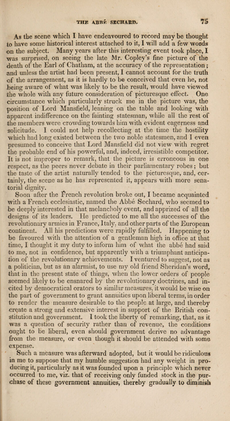 IIEWARDIKE. 145 though they took a strange direction. As far as I could venture to form an opinion of a language which I never studied, he was the most perfect master of what is called slang that I ever knew. Slang is a metaphorical and figurative language, and he who is not the mere channel of it must be possessed of fancy and humour. There is great ingenuity shown in giving a novel cast to the recital of ordinary occurrences, or to answers in a dialogue. This ingenuity was peculiarly manifested in all that Hewardine said. I wish I could give a specimen of his skill in this respect; but so many years have passed since I knew him, that even were I conversant with the lan¬ guage in question, 1 should do injustice to his imagination. I re- member that he was a formidable opponent in sallies of humour, and have seen Porson, and some of the most ready and intelligent of the company, shrink from his attacks. I took care never to enter into a contest with him, but was always attentive to the exuberance of his humour and the singularity of his expressions. I was once invited to dine in company with him at a friend’s in the Temple, under a notion too favourable to me, as it was expected that some entertainment might arise from a sportive hostility between us. I was aware of the expectation, but knew better than to hazard the encounter, because 1 could not oppose him with equal weapons. I therefore considered by what means I should avoid the contest, and thought the best way would be to praise him for his power of adapting his conversation to the peculiar turn of those with whom he generally associated, and of rising to the level of nobler companions. I recorded his triumphs at the coffee-house, where no serious conversation was expected, and if introduced, would only lead to banter and ridicule ; and expressed my satisfaction that I now found him among gentlemen of the bar, and two or three members of the church, so that he had an opportunity of calling forth his best powers and attainments, and doing justice to his character, without unworthy condescensions to persons of different and inferior habits. This artifice of mine, which was merely designed for self-defence, was attended with success. He felt that he was in company where ribaldry, buffoonery, and something worse would be quite unseasonable. The result was, that though he was more dull than ever I had seen him before, he was more decorous, conversation in general had fair play, and the company were more gratified and amused than they could have been by the wild sallies of his humorous eccentricity, which, perhaps, few in the room would have understood or have been likely to relish. Even Hewardine seemed to entertain a higher opinion of himself when he found that he was treated with attention by gentlemen of talents, learning, and character, without the necessity of resorting to degrading excesses. He seemed to be one of those careless charac¬ ters, who, as Hotspur says, “doffthe world and bid it pass;” or, as l)r. Johnson says of the famous Tom Brown, who sacrificed good talents for the reputation of being a good fellow. Hewardine, I am persuaded, possessed a kind and good heart, but