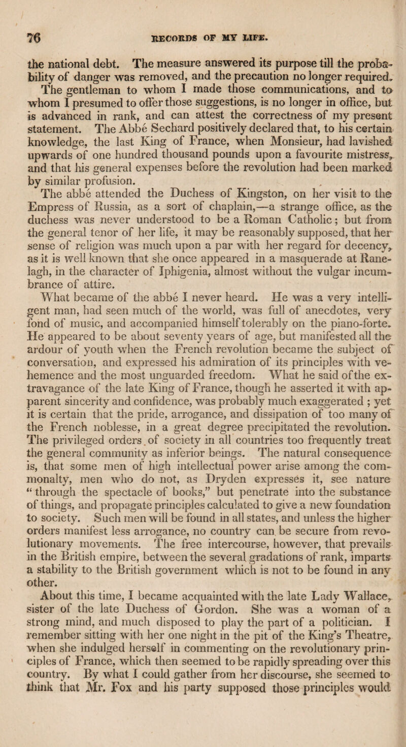 MRS. BATIMAN-CHEVALIER ifEON. 191 went, and though her vocal talents were great, she was everywhere so ill-received, that at length all her pecuniary resources were ex¬ hausted, and she sunk into the low condition in which Madame Mara saw her. A few years ago a Mrs. Batiman forced herself upon public atten¬ tion by an exhibition of her skill in fencing, in a contest with the cel¬ ebrated Chevalier d’Eon, and also by performing at one of the Lon¬ don theatres,—I believe that in the Haymarket. Her acting was characterized by the boldness and confidence of vanity, rather than by any real comic merits. I saw this woman play “ Bridget,” in the comedy of “ The Chapter of Accidents,” and I never saw any per¬ former, male or female, that seemed to manifest such self-possession, the obvious result of a settled conviction of conscious excellence. By her audacity and artifice, she entrapped Mr. Kemble into an epistolary cor¬ respondence, having offered herself for an engagement at Drury-lane theatre when he was manager. Not succeeding with Mr. Kemble, she solicited an interview with Mr. Sheridan, accusing Mr. Kemble of having encouraged her hopes of an engagement, and then of having abruptly rejected her. Mr. Sheridan granted the interview, but in¬ timated that Mr. Kemble should be present, that he might hear both parties. She went to Mr. Sheridan’s, and brought with her a num¬ ber of papers, including Mr. Kemble’s letters. She read them with great vehemence, and with a kind of theatrical deportment, in order to impress Mr. Sheridan with a high idea of her talents for the stage. She placed each of them on the table as she read it, and her feelings were so entirely engrossed by the business, that Mr. Kemble, who was present, contrived to take them, one by one, from her mass of papers, and throw them into the fire. When she had finished the re¬ lation of her case, Mr. Sheridan said that he had heard nothing in Mr. Kemble’s letters which justified her in charging him with having de¬ ceived her; and that he was sure Mr. Kemble would not have given her any hope of an engagement without consulting him and receiving his sanction. She rose from her chair, hastily gathered her papers, without missing the letters, and left the room in a violent passion. Mr. Kemble assured me the letters contained nothing but the courtesy due to a female, and that he only withdrew and destroyed them because he did not like to iiave them remain in the hands of so violent and vindictive a woman. He never knew whether she missed the letters, as he never heard from her again. What finally became of her I know not, but I heard that poor Chevalier D’Eon, after hav¬ ing distinguished himself as a politician and an historian, disgraced his character by exhibiting himself with this woman in fencing matches at several provincial towns. The mysterious character of D’Eon, and his appearance both as a male and female in this country and in many parts of Europe, rendered him a subject of general conversation, insomuch that policies were opened to ascertain his sex, while he appeared in male and female attire. D’Eon, before the revolution, had assumed the male attire, but by an order of the French court, from which it is understood he received