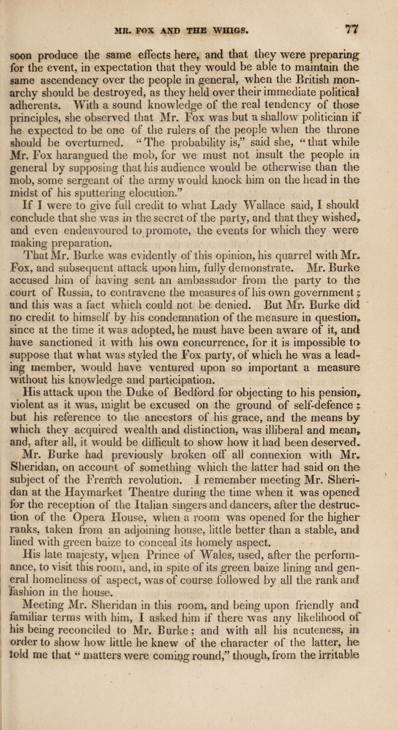 MR. HURST. 203 Hurst was an actor quite of the ordinary stamp, but I remember seeing him perform Sciolto, for his own benefit, at Drury-lane theatre, which he played with great feeling, and he seemed to make a strong impression on the audience. He was a member of the Bucks’ Lodge? perhaps now extinct, and the members, I recollect, filled the front of the boxes, in all their official parade and dignity. Having numerous connexions, and finding his salary not adequate to support the rank to which he aspired, he became a brandy merchant. While he was performing one of the characters in “ The Re¬ hearsal,” soon after he had assumed this business, Garrick, who, in representing Bayes, usually introduced some temporary or personal joke, on one occasion thus addressed Hurst: “ Sir, ’’said he, “ you are an actor, and I understand a brandy-merchant; now, sir, let me advise you to put less spirit in your liquor and more in your acting, and you will preserve the health of your friends, and be more approved by the public.” This sally was well received, and, as Garrick intended, augmented his customers. After Garrick resigned the management of Drury-lane theatre, Hurst, as I understood, went to Liverpool where he was engaged as a performer, but age and infirmities came upon him, and he relinquished the theatrical profession. An unlucky circumstance once occurred to him, which naturally excited laughter among the audience. He had a row of false teeth, which, while he was delivering some emphatic passage on the stage, flew from his mouth, and he became inarticulate till they were restored to their former situation. When Hurst was first engaged at Drury-lane theatre, he was for some time kept in the background, and, therefore, having some literary friend concerned in a newspaper, a paragraph appeared, reprehending the manager for not giving suitable encouragement to his talents. Garrick, who was very sensitive on all such occasions, sent to him, and sarcastically complimented him on his literary talents. Hurst assured him that he was not the author, and imputed the article to some officious friend. Garrick, who had not a resentful mind, easily overlooked the offence, brought the actor more forward, and occasionally invited him to Hampton. It is said that a relation of Hurst died in the East Indies, and be¬ queathed a considerable sum to him. His mind had become imbecile, and he employed the chief part of this property in purchasing dresses for the stage, as if he had resolved upon resuming the management of I a theatre ; and if “ the fell sergeant” had not carried him off before it was all gone, he might have been reduced to a precarious dependance on his brethren of the sock and buskin. Such was the fate of my father’s old acquaintance. Hurst had one peculiarity in his theatrical delivery. Actors in general drop their voices at the close of a sentence, but he uniformly ended every sentence with the rising in¬ ti flection—a circumstance somewhat strange, as the other practice seems to operate by a sort of contagion among theatrical performers i of either sex.