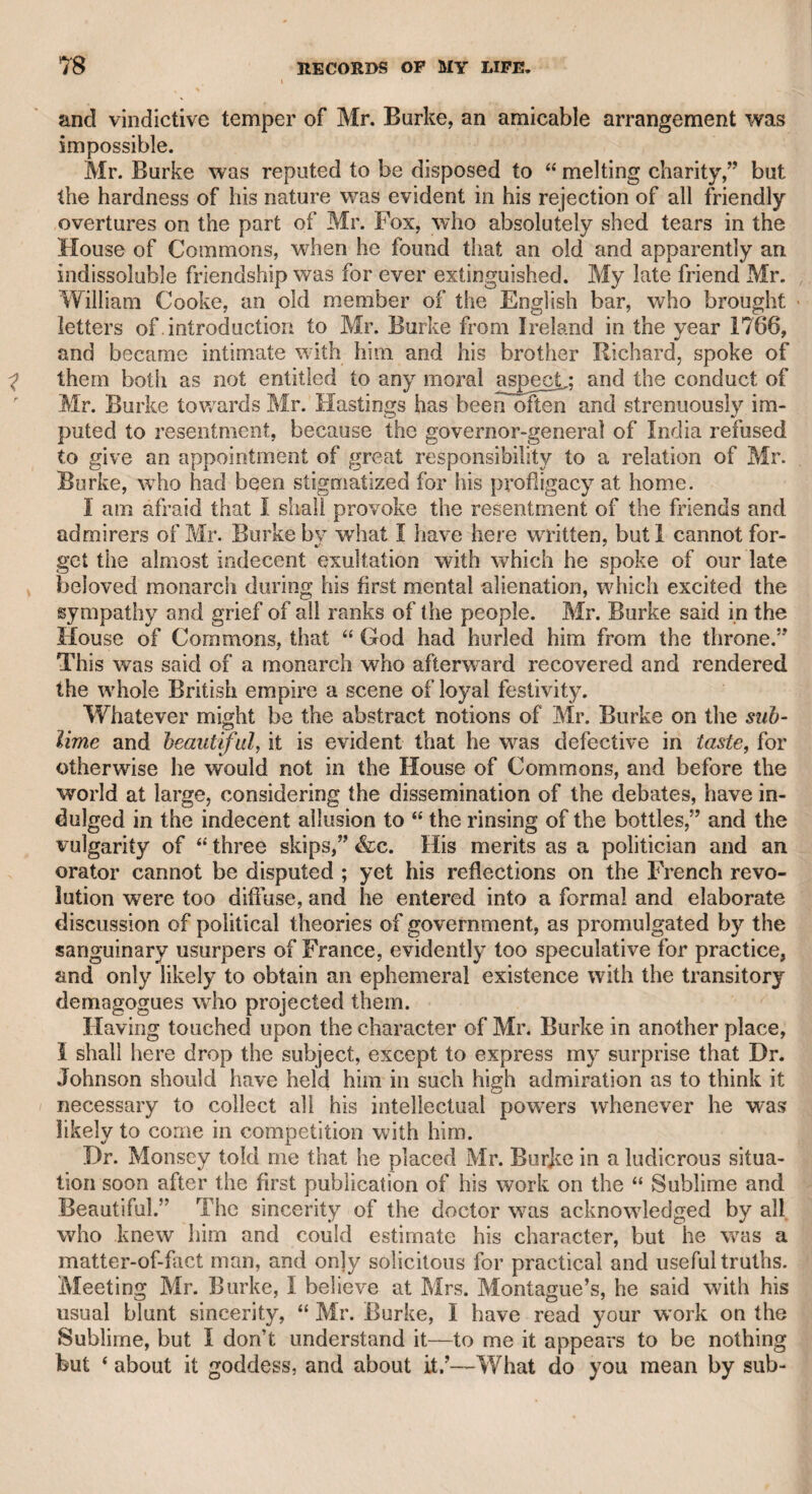 To Shuter I was introduced by my father when I was very young, and remember passing an evening with my father and him at a tavern called the Blue Posts, in Russell-street, Covent Garden. All the company who were in the other boxes devoted their whole attention to Shuter, who told humorous stories, or uttered bons-mots, which de¬ lighted his hearers. Some time after, going through Hart-street, Bloomsbury, about twelve in the morning, I saw Shuter smartly dressed, and could not help making myself known to him. He said he was glad to “ see a chip of the old block,’ and invited me into the public-house in that street, to partake of a glass of brandy- \ and-water. I was proud of the honour of being noticed by this popular droll, and readily accepted the invitation. He soon began to relate some theatrical stories, with which I was delighted. I re¬ collect, however, only one. He said that old Hippsley, the actor, had suffered severely in his face at a fire, which gave such a ludicrous cast to his features, that the audience always laughed when he ap¬ peared on the stage. He once consulted Quin on the profession to which he should bring up his son, whom he described as a very pro¬ mising boy. Quin, who thought that all Hippsley’s comic .merit de¬ pended on the whimsical turn of his features, roughly said, “ Bum his face, and make him an actor.” Quin always pronounced the letter a broad, as in brass, and in that manner Shuter related the story. . Hippsley, I understood, was reputed a good comic actor before he suffered by the accident. He was celebrated for delivering a soliloquy of his own composing, called “ Hippsley’s Drunken Man.” He w7as the father of Mrs. Green, an admirable actress in the virago parts of comedy, and the first old Margaret in the opera of “ The Duenna.” There was a place within my remembrance called Finch’s Grotto Gardens. It was a minor Vauxhall, and was situated near the King’s Bench prison. There was a grotto in the middle of the garden, an orchestra, and a rotunda. The price of admission was sixpence, and the place was much frequented. When the musical powers of Lowe, generally called Tom or Tommy Lowe, were so much im¬ paired that he could not procure an engagement at the patent thea¬ tres, he was reduced to the necessity of accepting one at these Grotto Gardens, and his first appearance was announced in the newspapers. As my father was well acquainted with Lowe in his prosperity, he took me with him to assist in cheering him on his appearance. There we found Shuter, with some friends, ready to encourage his old as¬ sociate. Lowe sung a hunting-song with evident decay of musical talents ; but when it was ended, Shuter, who stood immediately be¬ low the orchestra, shouted “Bravo, Tom, your voice is as good as ever but my father, who had known him in his best days, told me that Shuter’s applause was merely an effusion of friendly zeal. At the end of the concert, Shuter remained in the gardens, and went to sup in one of the boxes. The place was crowded, and the people thronged round the box to hear the humorous sallies of Shuter, inso¬ much that the waiters passed with difficulty ; there was a great de-