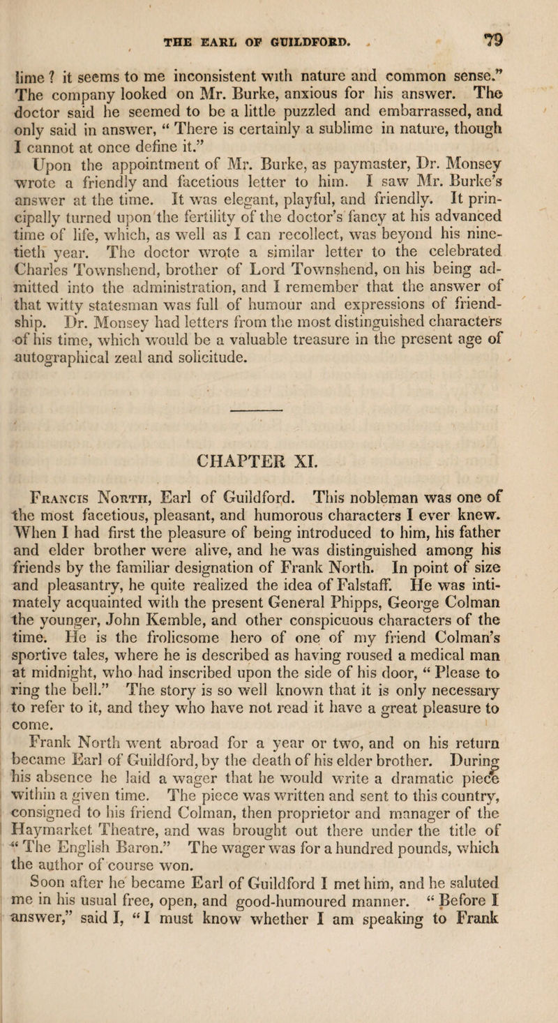 very fine woman when her husband died, she never married again. She had certainly several suitors, and I have reason to believe that the late Mr. John Kemble was among them; and it is always sur¬ prising to me that she rejected him, as I know she had the highest respect and esteem for him, insomuch that she never mentioned him without applying to him the following line of the poet— The man for wisdom’s various arts renown’d. When I asked her why she had not married again, her answer was, “ That for wedlock, friendship was too familiar, and love too pre¬ carious.” CHAPTER XXXIII. Mrs. Abington. This actress affords an extraordinary instance of the effect of industry, perseverance, and spirit. Her origin was of the lowest kind. She lived with her father in Vinegar Yard, Drury-lane. Whether he was ever in any business, or how he sup¬ ported himself with his daughter, afterward Mrs. Abington, till she reached the age of about twelve, is not known, but at that period she was able to maintain herself and him, which she did in a very decent manner. Her maiden name was Barton, as mentioned in many theatrical annals. The late Arthur Murphy, whose learning and talents, particularly as a dramatic writer, have raised him far above any tribute of respect that I could offer to his memory, told me that he had seen her when she was about the age above-mentioned, and that she then supported herself and her father by her recitations at the Bedford and Shak- speare taverns, under the piazzas in Covent Garden. Her custom was, to desire the waiter to inform any private company in their rooms that she would deliver passages from Shakspeare and other writers for a small reward. When the company consented, she stepped upon the table and delivered the several compositions. Every thing relative to the stage was interesting to Mr. Murphy, and that feeling induced i him to pay particular attention to this theatrical girl, which fixed her , person on his memory. As she increased in age and practice, this i itinerant profession became less attractive as a novelty, and she wras 'I then driven to the necessity of adopting more profligate and degrading ' means of support; and this degrading profession, which it is not i necessary to designate more particularly, she wras in the habit of pur- | suing for some years before she cal boards. The manner in which Mr. Murphy afterward saw her in tier de- ■; graded state was as follows: A party of his friends, consisting of | happily found her way to the theatn-