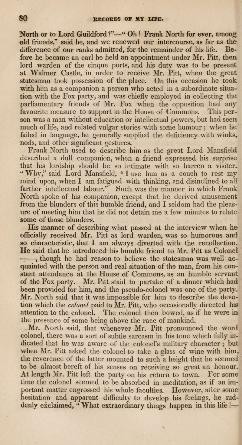 233 MRS. ABINGTON. and apparently the object of attention to those who were near him. There was a report of his death, and she sent her and my old friend, Mr. Cooke, the barrister, to me, to ascertain the fact, but I could not give him any information on the subject; it is probable that she survived him. I met Mrs. Abington one evening at Mrs. Conway’s in Stratford Place, where she was treated with much respect by the company; but she chiefly confined her conversation to General Paoli, who seemed to be much gratified by her spirit and intelligence. I after¬ ward dined in company with her at the house of Mrs. Jordan, the celebrated actress, in Cadogan Place. Mrs. Abington displayed great spirit, and enlivened the company with many interesting anecdotes of theatrical history, as well as of fashionable life, with which she had been intimately connected during the zenith of her fame ; but the chief part of her conversation related to Mr. Garrick, of whom she seemed never likely to be tired of talking. She spoke of his theatrical merits with enthusiasm. In speaking of the powerful effect of his eyes, she said that whatever expression they assumed, they seemed to operate by fascination ; and that in all her intercourse with the world she never beheld eyes that had so much expression, brilliancy7, and force. She finally observed that, if she might presume to give an opinion, she would say Shakspeare was made for Garrick, and Garrick for Shakspeare. Miss Fitzclarence was of this party, and a more unaffected, amiable, and agreeable young lady I never met. She was accompanied by Mrs. Cockle, who was some time her governess. Mrs. Cockle has published several poems, and some tracts on education, which are highly creditable to her talents and character. It is bare justice to add, that our lively hostess, Mrs. Jordan, never appeared to more advantage on the stage, with ail her original talents, than when she did the honours of her hospitable board, and exerted herself to gratify her guests with her sprightliness and good-humour. As she found in me a sincere friend, not a flatterer, she favoured me with her confidence, and intrusted me with the letters which she had received from a high character, after an unexpected separation, in order to convince me that nothing in her own conduct had i occasioned that separation. To return to Mrs. Abington. As she had no powerful comic rival before Miss Farren, the late Countess of Derby, rose into popular favour, she might have acquired a considerable fortune ; [but according I to report, she was ambitious of associating with persons of quality, : and became acquainted with some old ladies of fashion, with whom she was tempted to play high at cards, and as they were as skilful in acting the parts of gamesters, as she was in any of the characters which she personated on the stage, she is said to have suffered * severely by their superior dexterity. I remember her keeping a very I elegant carriage, and living in a large mansion in Clarges-street; but as she advanced in life, she became less fit for those characters in