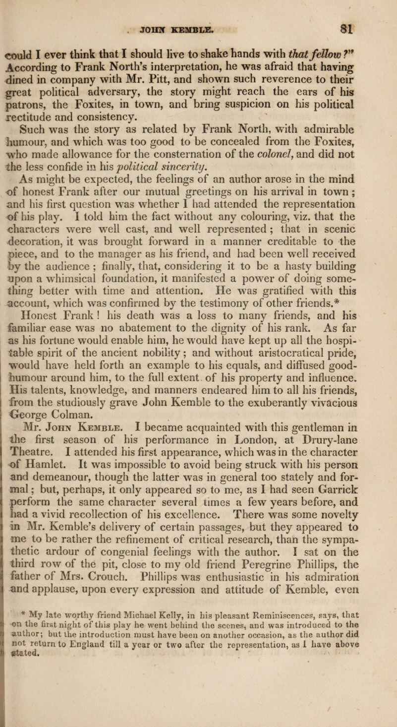 of the combination. I wrote to Mr. Holman on the subject, remind¬ ing him that, in a former difference with the same proprietor, on his restoration to the theatre, he had emphatically assured me that he never would quarrel with a London manager again. He sent me a very friendly answer, promising to call on me, and to justify his con¬ duct on the occasion in question to my satisfaction. I waited with some concern for his visit, but he did not call; and while I was talk¬ ing in the street one morning with Mr. Charles Kemble, he passed us, saluted Mr. Kemble, and took no notice of me. As all the other performers concerned in the combination, in turn?. to use a modern phrase, “cut me” in the same manner, I began to be irritated, particularly as Mr. Harris, the manager, had at first re¬ quested that I would take up his cause, and signified that I should be well rewarded for my trouble. 1 positively refused to have any concern in the affair, alleging that, though I disapproved of the con¬ duct of the parties, yet as I was personally acquainted with them all, and was intimate with some of them, I was resolved not to take any part against them. But rendered indignant by the slights which I received from them, I wrote a series of letters in a morning paper of which I was then proprietor, under the signature of “ An Old Ob¬ server,” in which 1 condemned their proceedings, and to the best of my abilities used the weapon of ridicule, as well as of arguments against them. The result of their appeal to the lord chamberlain was adverse to their cause ; they therefore found it necessary to make their peace with the manager, and in due time with me also—for they all made advances to me, either personally or by deputy. Munden and Incle- don swore that they would not be at variance with “ Jack Taylor, and made friendly overtures to me as soon as we met; and the rest,, an general, followed their example. The late Mr. John Kemble, whose mind was liberal, invited me to dine with him, and placed me and Mr. Fawcett on each side of him, at the head of the table, for the purpose of restoring harmony between us. Mr. Fawcett asked me to take a glass of wine with him, to which I readily assented ; and an amicable feeling on both sides was immediately renewed, and we have since enjoyed many a hearty laugh together. One night, the late Mr. Lewis, as I was behind the scenes of Cov¬ ent Garden theatre, asked me if I had any objection to shake hands with Mr. Knight, who had desired him to make the proposal. I, of course, readily complied, and we were immediately reconciled on the i spot. Another evening, when I was in the lobby of the theatre, Mr. Morton, the successful dramatic author, and a most friendly man, addressed me in a similar manner, telling me that Mr. Holman was in the next box, and was anxious to be on good terms with me ; and in consequence of my answer Mr. Holman came forward, and cor¬ diality was completely restored between us. I subsequently wrote prologues and epilogues for his dramatic pieces, and no trace of variance existed on the part of either.