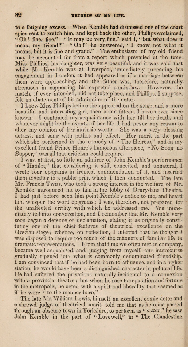 Many years elapsed, when he returned to London, resumed his situation at that theatre, and appeared in his favourite part of Shy- lock. His memory, however, was evidently impaired ; and after sev¬ eral attempts to repeat the character, he was at length obliged to re¬ linquish the stage. Not having provided for old age, he was in dan¬ ger of being reduced to a necessitous condition, but his friend Arthur Murphy issued proposals for publishing by subscription his play of <c The Man of the World,” and the farce of “ Love a la Mode,” to which was prefixed a print of himself, from a very strong likeness by Opie. The subscription was warmly patronised, and 1 had the plea¬ sure of contributing my mite on the occasion. Macklin’s devotion to the stage continued long after he had quitted it. He was, of course, indulged by the late Mr. Harris with the freedom of the theatre, when he frequently took his station in the first row of the pit; and if an actor’s voice did not reach him, he was sure to get up, and in a commanding tone say, <c Speak louder, sir, I cannot hear you.” The actors, in general, tolerated his peculiari¬ ties, and he lived upon good terms with them. He had not, however, relinquished his dramatic pen ; for he met me one day, and told me that he would fix a day when he would give me a beefsteak ; that the windows should be shut and the door locked after dinner, and he would read to me a comedy which he had written. His increasing infirmities, however, prevented his making the appointment, and I therefore probably escaped from a trial of patience ; for, as he was of an overbearing disposition, I should have been obliged to acquiesce in the propriety of all I was to hear, or expose myself to the violence of his temper. His origin was doubtful; but I remember he told me, when I had become better acquainted with him, that when he first came to Lon¬ don, he went to a relation of his mother, who kept a public-house in Lincoln’s-Inn Fields, where there were then but few houses, and, as I understood, acted as a waiter. Tired and ashamed of this situation, he returned to Ireland, and joined a strolling company of actors. At length he obtained a situation on the Dublin stage, and afterward in London. He told me that his first performance of Shylock was in Lord Lansdown’s alteration of Shakspeare’s play, which was brought forward under the title of “ The Jew of Venice ;” and that it was for his performance in this play that the following well-known couplet was written upon him : This is the Jew ^ That Shakspeare drew. ,r \ He said the pit was at that period generally attended by a more select*audience than were to be seen there at the present time. As far as I can recollect, the following were his words :—u Sir, you then saw no red cloaks, and heard no pattens in the pit, but you saw mer¬ chants from the city with big wigs, lawyers from the Temple with big