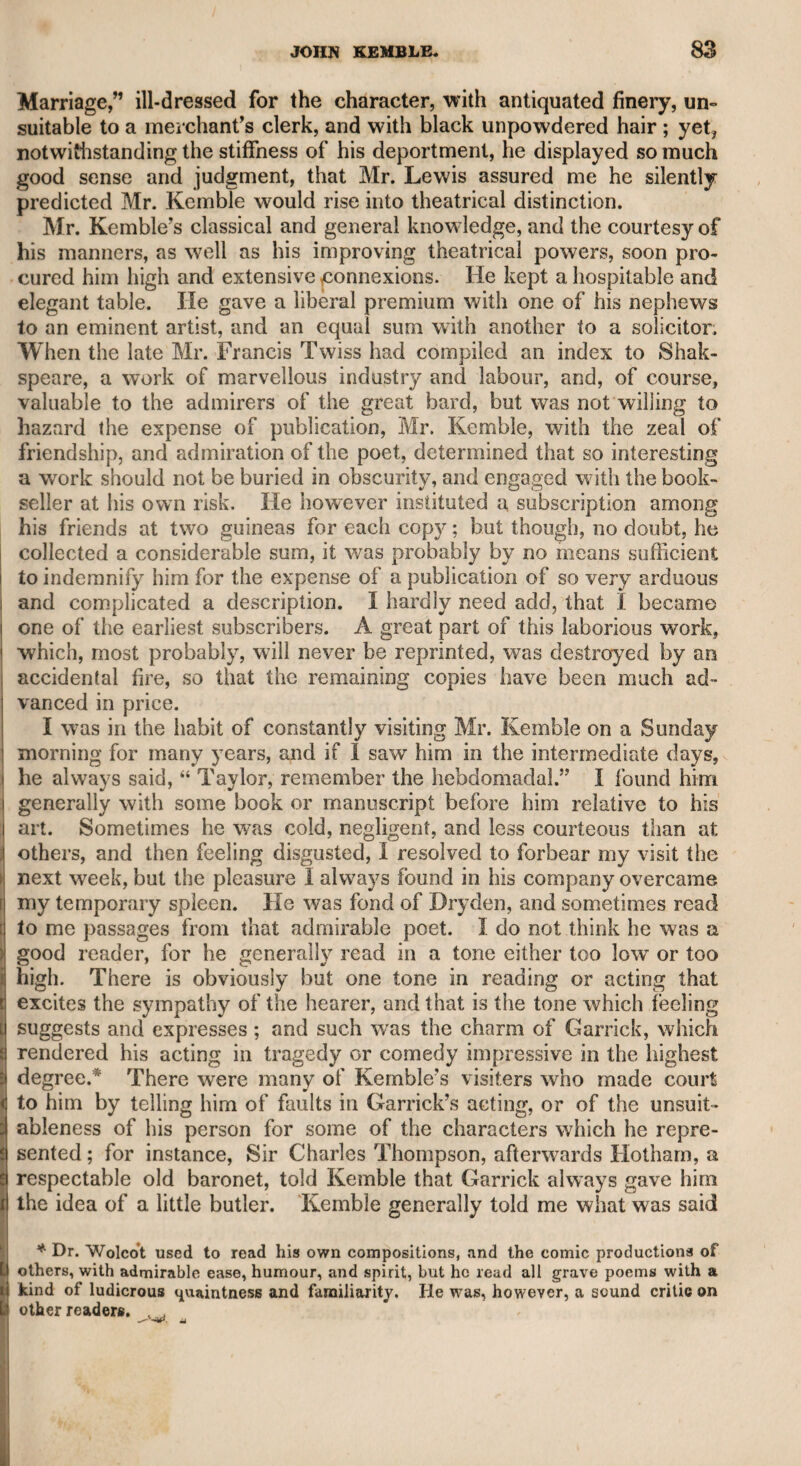 macklitt. 253 daring impudence in exposing private persons on the stage. Foote was sportive and inventive. Among other matters which my father told me of this warfare, he said Foote expressed his surprise that Macklin should have had a Latin quotation in his advertisement,— “ but l have it,” said he : “ when he was footman to a wild extrava¬ gant student at the university, and carried his master’s books to the pawnbroker’s, he probably pieked up this quotation on the way.” After a pause, Foote added, “ No, that could not be, for the fellow could not read at the time.” It hardly need be said that Macklin never was in that capacity. The belligerents, however, with all the solemnity on one side, and all the wit on the other, tired the town, raised the siege, and became good friends again. Macklin was a severe father. He gave his daughter, indeed, an accomplished education, and for some years came annually from Dub¬ lin, his head-quarters, to play his Shylock and Sir Archy for her benefit; but he always made her pay for the journey and his per. formance, and she was always obliged to lend her gold watch to a friend during his stay in London, lest he should insist upon having it, as he was too austere for her to dispute his will. Her figure was good, and her manner easy and elegant, but her face was plain, though animated by expression. She was a very sprightly actress, and drew from real life. Her character through life was not only unimpeached, but highly respected. Churchill has described Macklin’s face in very coarse terms in his ■6C Rosciad and Quin said of him, “ If God writes a legible hand, that fellow is a villain.” At another time, Quin had the hardihood to say to Macklin himself, 66 Mr. Macklin, by the lines—I beg your pardon, sir—by the cordage of your face, you should be hanged.” In Shylock, in Sir Arcby Macsarcasm, and in Sir Pertinax Mac- sycophant, he was, in my opinion, far superior to all his successors. Cooke might speak the Scottish language better, but he did not fill the stage so well, and had not such a biting humour. Mr. Young has lately performed Sir Pertinax with merited success. I saw Macklin perform Iago, and Sir Paul Pliant, and other char¬ acters. In Iago, though doubtless he was correct in his conception of the character, he was coarse and clumsy in his deportment, and nothing could be more rough than his manner of stabbing Emilia, and running from the stage in the last scene. His Sir Paul was not want¬ ing in noisy humour, but was rude in action. He was too theoreti¬ cal for nature. He had three pauses in his acting—the first, mode¬ rate ; the second, twice as long; but his last, or “grand pause,” as he styled it, was so long, that the prompter, on one occasion, thinking his memory failed, repeated the cue, as it is technically called, several times, and at last so loud as to be heard by the audience. At length Macklin rushed from the stage and knocked him down, exclaiming, *i The fellow interrupted me in my grand pause.” Macklin had a son, who I believe held a place in a government office, and according to report, died in India. His features were