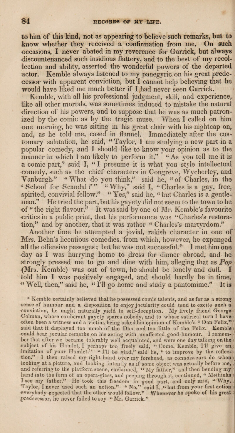on the head, saying—“ Ah ! damn yon, what, yon must keep a curate too F Dining one day at a public ordinary, where was a sort of struggle to get at the dishes, Quin said, “ Gentlemen, if ever I dine at an ordi¬ nary again, I will have basket-handled knives.” On a similar occasion, when one of the company had helped himself to a very large piece of bread, Quin stretched out his hand to take hold of it. The person to whom it belonged prevented him, sayinsr, “ Sir, that is my bread.” “ I beg your pardon,” said Quin, “ I took it for the loaf.” Another time, at dinner, a gentleman had taken upon his plate a large quantity of pudding, and said, “ Mr. Quin, let me recommend this pudding to you.” “ With all my heart,” said Quin, looking at the gentleman’s plate, and then at the dish, “ but which is the pud¬ ding V’ This anecdote I heard from Mr. Sheridan. Quin, in order to give weight to particular passages, was apt to pause too long. When he once performed Horatio in “ The Fair Penitent,” and was challenged by Lothario to meet him the following morning, “ A mile among the rocks,” Quin paused so long before he said, “ Ill meet thee there,” that a man in the gallery bawled out,—- “ Why don’t you give the gentleman an answer, wdiether you will or no.” Quin was once annoyed by a very effeminate coxcomb in a coffee-room at Bath, who looked at him steadily, and observing that Quin frowmed on him, he asked the wmiter, in a whisper—“ Who is that man ?” Quin, who heard him, roared out to the waiter—“ Who is that thing ?” “ Sir Edward S-~’s son,” said the waiter. “ You lie, you dog,” said Quin, “ it is his daughter.” Theophilus Cibber once vehemently attacked Quin in a coffee- room, accusing him of having said that he knew him when he had not any shirts to his back. “ I beg your pardon, sir,” said he, “ you have been misinformedand when Cibber thought he ought to be satisfied with the denial, Quin added: “ I said I knew7 you when you had not a shirt to your back.” Theophilus Cibber was by no means wanting in abilities or humour. He had ill-formed legs, and having projected one of them in company, which was noticed with a laugh, he offered to lay a wager that there was a worse in company ; and it being accepted, he put forward his other leg, w7hich wTas indeed more ill-shaped than the other. Quin was once invited by Mrs. Clive to stay a few days with her at Strawberry Hill. Having walked round her garden, she asked him if he had seen her pond, a small piece of water. “ Yes, Kate,” said he, “ I have seen your basin, but did not see a washball.” It is a common practice with affectionate mothers to have their children brought down after dinner, that they may show their talents to the company. On an occasion of this kind, when Quin had been annoyed by the spouting of Master Jacky and the singing of Miss Anna Maria, he was heard to grumble to himself: “ Oh, the injured memory of Herod F