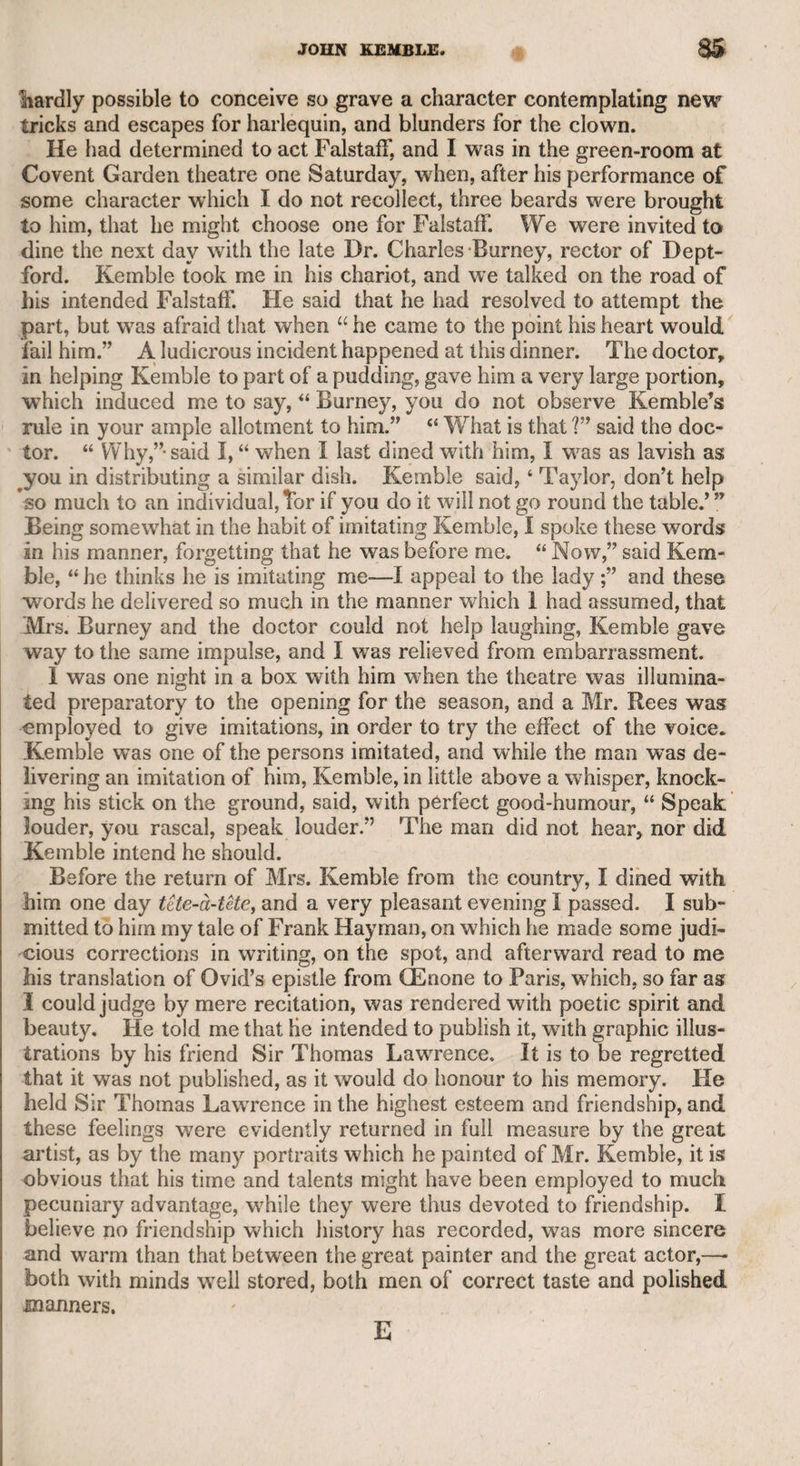 MRS. SIDDONS. 287 I superior ability on the stage. Her mind is lofty, and her sentiments are always dignified or tender. She would have been capable of sus- I taining with appropriate merit in real life any of the highest female characters which she has assumed in her profession. Thus much I say upon ample observation and full conviction; and I consider any i contrary opinions that may have prevailed against her, at any time, i as the result of malice and envy of her professional excellence, and the reputation and prosperity which have attended it. I shall now drop a subject to which I cannot do justice, and men* tion a circumstance that I hope she will excuse me for relating, as it shows the uncertainty of friendship, and the caution which is neces¬ sary in forming such a connexion. I called on her one morning, when I found her in the act of burning some letters of her own which had been returned to her bv the executor of the gentleman to whom they had been addressed. As I sat nearer to the fire, she handed them to me, as she read them in succession, to throw into it. As I was going to dispose of one in this manner, a printed paper dropped out of it, which she must have overlooked. I took it up, and found that it consisted of some verses which had appeared in “ The St. James’s Chronicle,” and which contained some very severe strictures on her character. The name of the subject of this satire was not printed, but appeared in manuscript on the top of the lines in the handwriting of her deceased correspondent. As no real friend of Mrs. Siddons could thus invidiously point out the object, it struck me, as I had heard the departed person was a poet, that he had attacked her at one time for the purpose of insidiously defending her at another. She seemed to be surprised and shocked at this discovery, and I then ventured to ask her if her departed friend had ever, like Stukely in the play, endeavoured to excite her jealousy against Mr. Siddons. After a short pause, she said she remembered he had once hinted to her that Mr. Siddons had a mistress at Chelsea. The mystery then seemed to be revealed, and the design of the writer developed, a,s Mrs. Siddons was at that time in the fulness of her personal beauty. I left her in a state of consternation, and called on her in the evening, when f found her father and mother, to whom the matter had been communicated ; but they testified no surprise, and said they had never liked the man, and thought that he had soma wicked purpose in view. This anecdote cannot be uninteresting, as it illustrates human nature, and relates to a distinguished and meritorious individual. I must here pay a short tribute to the memory of Mr. Siddons, whose character I always held in high respect. He was a handsome, gentlemanly-looking man, with a good understanding and pleasing and affable manners. He also possessed literary talents, and when he was the proprietor of Sadler’s Wells he wrote many humorous songs, which were very popular at that theatre. Mr. Siddons had been overshadowed by the great talents of his wife ; but if she had only adorned the domestic circle by her virtues and good sense, hes would then have appeared fully upon an equality with such a partner*