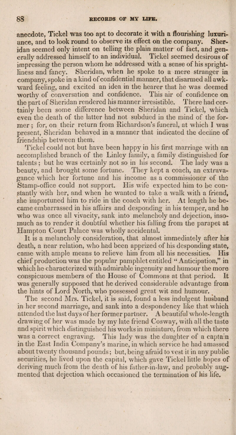 Mr. John Gifford was the author of “ A History of France,” some admirable “ Letters to the Earl of Lauderdale” during the French revolution, “ The Life of Mr. Pitt,” in six volumes, and many other political works of great merit. In “ The Anti-Jacobin Review,” there appeared a very severe note upon Dr. Wolcot. Not knowing that there were two Mr. Giffords, and confused between u The Anti-Jacobin Examiner” and “ The Anti-Jacobin Review,” the doctor thought that the bitter note was written by Mr. William Gifford, and therefore proceeded with great haste to the shop of Mr. Wright, the bookseller, in Piccadilly, which Mr. W. Gifford was in the habit of frequenting. The doctor, on entering, observing Gifford, whose person he had seen before, said, “ Are you Mr. Gifford ?” and with¬ out waiting for an answer, struck him immediately on the head. Gifford was strong in the arm, wrested the weapon from him, and struck him in return ; a scuffle ensued, and the doctor lost his hat and wig, which were thrown to him after he had been pushed into the street. I passed the house soon after this fracas had happened, and saw some drops of blood upon the shop-window, which I v/as told were the effects of Mr. Gifford’s blow. The doctor, however, though he 6i lost some claret,” to use the technical term of the Fancy, received no essential injury. This violent contest induced Mr. Gifford to write his severe poem, addressed to Peter Pindar; and also Dr. Alexander Geddes, a poet and a scholar, to publish a poem, entitled ** The Battle of the Bards.” Dr. Geddes published a translation, rather of a doggrel kind, of Horace, and a specimen of a translation of the Bible, in which he introduced some modern phrases, such as that Jephtha’s daughter was a “ fine girl,” and others of an equally familiar description. I afterward explained to Dr. Wolcot his mis¬ take in confounding the two Giffords, and attacking the wrong one. When the matter was understood by both parties, all enmity was at an end. I succeeded in making them send amicable inquiries as to the health of each other, which I conveyed with pleasure, as I did between Mr. Gifford and Mr. Jerningham, who had written against each other. CHAPTER LIY. The Lord Chancellor Yorke. The early elevation of this eminent lawyer to the highest legal office in the British empire, and the loss which the nation suffered by his death soon after his appoint¬ ment, gave occasion to some unfounded surmises and malignant rumours, which, no doubt, derived additional strength and cur¬ rency from an implied charge on his majesty George the Third, brought by Junius, and which at the time gained a degree of credit with the public at large. Junius, referring to these rumours, in a