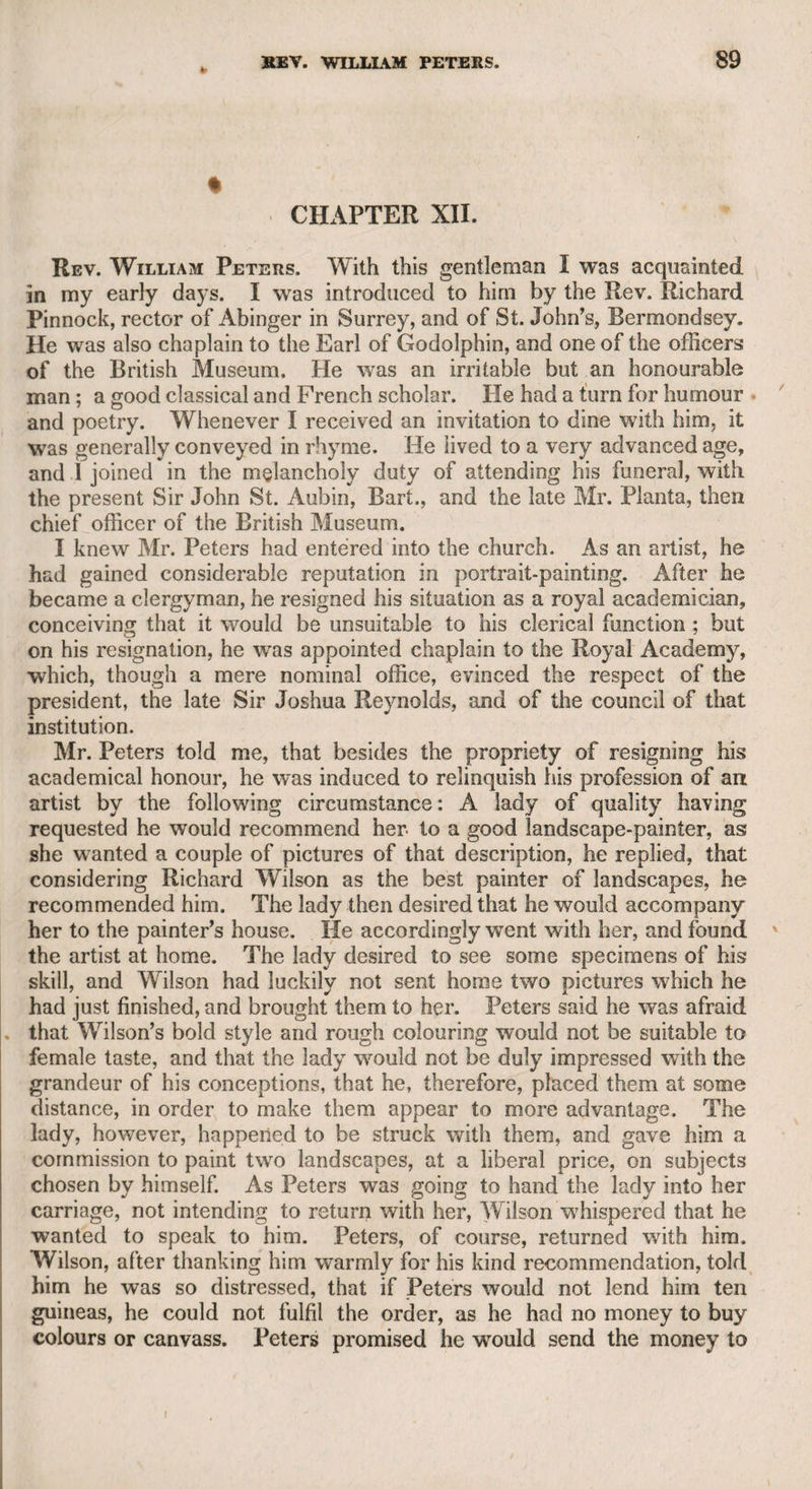 PETER ANDREWS—REV. CHARLES ESTE. 399 which its name implied, with respect to the liberties that the members took in rallying each other. Andrews was a member of this club, and being of an irritable disposition, was ill qualified to bear the satirical and sportive sallies of his associates. It was well said of him by Mr. Merry, the poet, that “ Andrews considered illness less as a misfortune than as an insult.” He was the author of several epi¬ logues, purposely calculated for the talents of the late admirable comic actor Mr. Lewis, and the late Mrs. Mattocks. These compositions were not destitute of humour and point, but were chiefly ludicrous exaggerations of the lowest of city manners among inferior trades¬ people, and would have had little effect if not delivered by those excellent performers. Andrews wrote a play, but the drama was far beyond the reach of his powers. He first excited public attention by having seduced Miss Browrn from the stage, when she was rising rapidly into fame by the beauty of her person and her musical and theatrical talents. But the subsequent conduct of this lady strongly indicated that he had little reason to pride himself on the triumph of his gallantry, as it is by no means improbable that any other assailant, with an equal opportunity, would have been equally successful. The fate of this captivating syren was pitiable. She went to India, and returned to this country with the captain of the Nancy packet, to whom she was attached, and the vessel, with the whole of the ship’s company, was lost among the rocks of Scilly. Andrews very early in life began to assume the man of fashion. His father was a drysalter, or of some similar business, in Watling- street; and the son, after assisting his father in the business of the day, used to sally forth in the evening with sword and bag to Rane- lagh, or some other public place. He gradually formed higher con¬ nexions, and engaging in profitable speculations, soon became intimate with the profligate Lord Lyttelton. They were both superstitious, and fond of relating stories of ghosts, of which Andrews had a great collection, and, being a nervous man, he seemed to place implicit con¬ fidence in the most extravagant fictions. Lyttelton possessed supe¬ rior talents, but appeared to be equally credulous. Andrews had, as I have observed, a knack of writing epilogues chiefly suited to the taste of the galleries of a theatre, or the vulgar part of an audience wherever seated. When he had finished a com¬ position of this kind, and received the approbation of the author of the play for w hich it was intended, he generally asked the latter why he had not written the epilogue himself; and when the dramatist de¬ clared his want of such ability, Andrews wTould gradually work himself into anger, as a lion lashes itself into fury, because the task had been thrown upon him. He was, however, hospitable, kind, and good-hu¬ moured when nothing interfered with the peculiarities of his dispo¬ sition. To return to Mr. Este. He published in the year 1795, “Ail Ac¬ count of his Journey in the year 1793, through Flanders, Brabant, Germany, and Switzerland.” It is an amusing and instructive work,