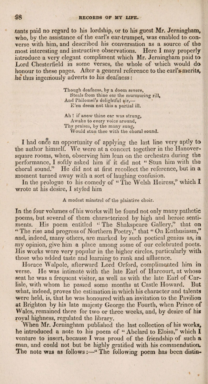 The late Mr. John Palmer, member for Bath, told me that he passed a few days with Wilkes in the Isle of Wight. On one occa¬ sion Mr. Palmer at dinner spoke highly of some pigeons on the table,, as of an extraordinary size. Wilkes gave the following account of them. “ I was particularly fond of pigeons,” said he,and wanted to encourage a fine breed. I procured some from France and other places on the Continent, but, having taken all possible pains to render their reception agreeable, after a short time they returned to their native place. x\t length I despaired of ever possessing a breed of my favourite bird, when a friend advised me to try Scotland. I did so, and the pigeons that you admire, of which I procured a large stock, have never returned to their own country.”—Perhaps the illiberal hatred of Scotland which he entertained in common with Dr. Johnson, a feeling unworthy and disgraceful to both, was one of the reasons why the great moralist consented to be acquainted with him. There are many proofs of Wilkes’s wit, which are too well known to be introduced in this place. The following, however, I believe, have not publicly appeared. A lady once asked him to take a hand at whist, but he declined in the following terms, “ Dear lady, do not ask me, for I am so ignorant that I cannot distinguish the difference between a king and a knave /” Here the republican tendency of his feelings is manifest. In a dispute between Sir Watkin Lewes and himself, the former said, “ Til be your butt no longer.” “ With all my heart,” said Wilkes, I never like an empty one.” It was generally rumoured at the time, that Wilkes wrote an answer to a satirical letter to Sir Watkin from Horne Tooke, when Sir Wat- kin was sheriff. The answer concluded as follows: “ It only remains, sir, for me, in my office of sheriff, to attend you to that fate which you have long deserved, and which the people have impatiently expected.” Wilkes was among the persons who were suspected to be Junius, but though witty, pleasant, and humorous, he never could soar to the dignified height of the great inscrutable censor of the times, who threw firebrands among all ranks without distinction or remorse. L^pon another occasion he displayed his sarcastic humour on royalty, for he said “ he loved the king (George the Third) so much, that he hoped never to see another.” Upon having a snuff-box presented to him to take a pinch, he said, 41 No, sir, I thank you, I have no small vices .” One evening, when the House of Commons was going to adjourn, he begged permission to make a speech, ‘for,” said he, “I have sent a copy to the 4 Public Advertiser,’ and how ridiculous should I appear if it were published without having been delivered.” When he was member for Aylesbury, he invited the mayor to visit him in London, promising him a hospitable reception. The mayor, who had never been in the metropolis, declined the invitation, alleging that he had heard London “ contained nothing but rogues