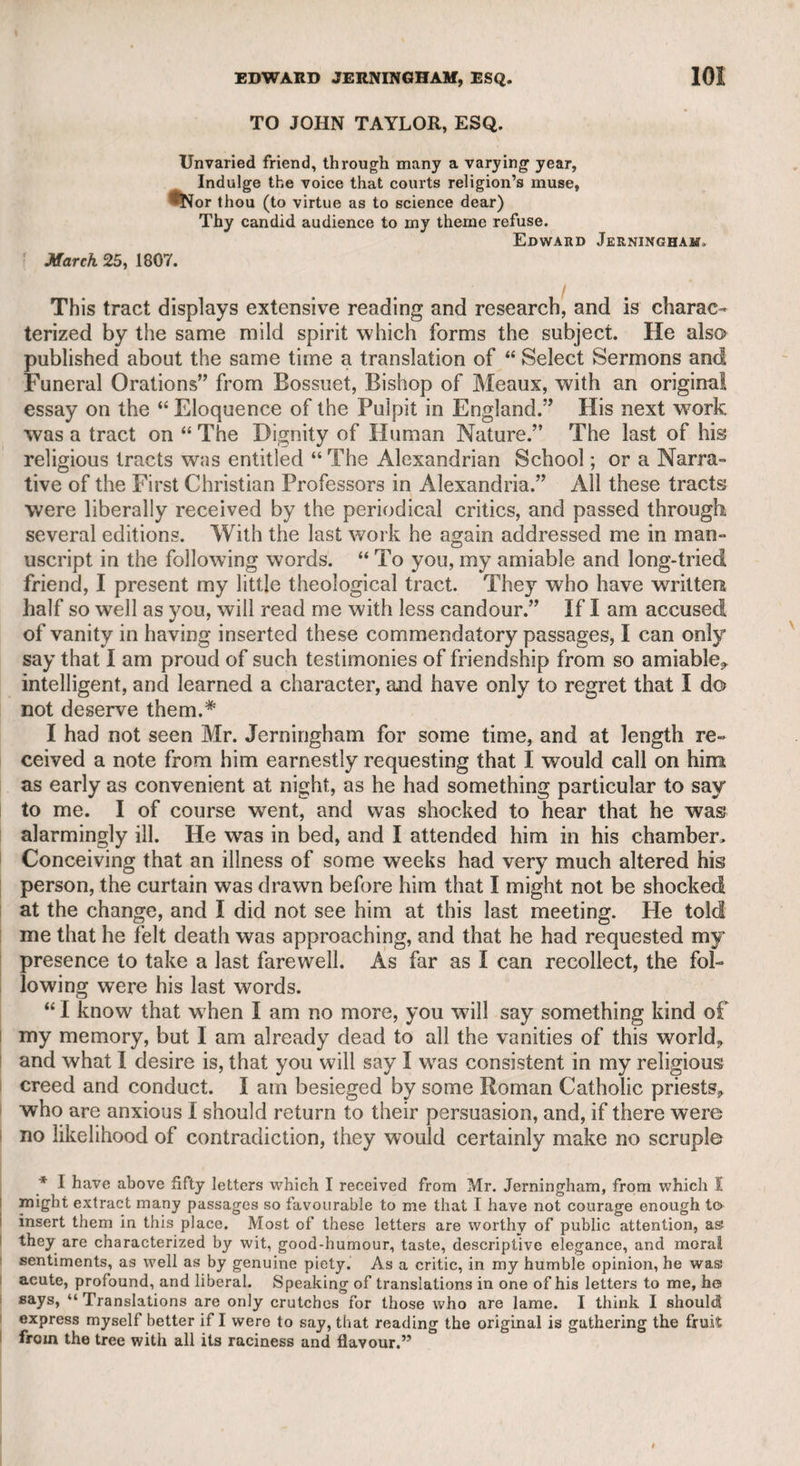 EDWARD JERN1NGHAM, ESQ. 103 through a long and melancholy scene. I found my brother (the late Sir William Jerningham) at my arrival at Cossey, in a state that excluded the least indulgence of hope. A gradual and visible decay, at the expiration of five weeks, terminated in his death. If it be a salutary thing to go into the house of mourning, I ought to be the better for what I have beheld. On Tuesday last, my brother was deposited in the vault of the new Gothic Chapel (the first inhabitant of that dreary mansion), to take his long repose. 1 will venture to say that, at his resurrection, he will not find himself outdone in acts of benevolence by any who may be summoned to the same awful tribunal.’, In another letter, received from the same place, dated 1811, he says, “ My nephew (the present Lord Stafford) and his wife, who is very accomplished, live in a higher rank of splendour than my late brother, and equal him, if possible, in all the milder attractions that beam from benevolence and generosity.” In the same letter he gives an interesting account of the manner in which he passed his time. Having the indulgence of breakfasting by himself at his own time, he enjoyed a long studious morning. He says, “If you ask me what I have been reading, I answer that I have seen nothing new, but the excellent library here is more than sufficient for the most omnivorous appetite. I have had some intercourse with Gibbon. I have read all his notes to his history, which show his extensive reading and his investigating spirit. I have amused myself with a second perusal of Godwin’s Chaucer, which contains frequently deep reflections. Chaucer is only the text, while the interesting facts of the age are made to rally round the poet. St. Bernard’s moral discourses have been part of my reading. He has warmth and energy, but his Latin is inferior to that of Lactantius, of whom I read half a volume last year. St. Bernard appears to me to have thought in old French, while he wrote in Latin ; but you will think me an old pedantic monk if I should proceed, and so I will leave off and begin my walk.” I cite these passages out of many others of the same description, merely for the purpose of showing that Mr. Jerningham was a scholar and a critic, as well as a poet. He was a warm and steady friend, and to his servants a kind and indulgent master. Some years after his death, I heard them speak of him with great respect, gratitude, and affection. I have dwelt the longer on the memory of Mr. Jerningham, be¬ cause, as I have before said, I consider him one of the most amiable characters I ever knew. He was my warm and sincere friend ; to him I was indebted for many happy hours, and for much interesting and valuable information. No person ever enjoyed a more familiar intercourse with the learned world, as well as with the ranks of fashion; and, with a slight alteration, what Pope says of himself in his imitation of Horace, Book ii. Sat. 1, is strictly applicable to Mr. Jerningham. Envy must own I live among the great, JVb tool of parly and no spy of state.