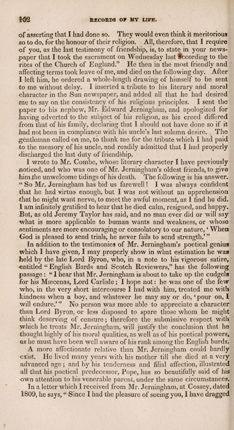 CHARLES TOWNLEY, ESQ.—o’BRYEN THE ACTOR. 105 i by Mr. Townley, who observed, that being a layman, though brought i up in the Roman Catholic faith, he could not be supposed to be suf- i ficiently conversant with the grounds of difference between the Ro¬ man Catholics and the Protestants to be able to remove the scruples of the priest; but as the good of mankind was the object of both, and as the reverend gentleman was not likely to engage in religious con¬ troversy, but to inculcate the true principles of Christianity, it seemed ) to him that he was better qualified to do justice to the situation than l any Protestant divine whom he knew. Mr. Penneck followed, and • avowed the same opinions, and requested the priest to accept the i living, to which he did not doubt that he would do credit. At length ; it was Mr. Warner’s turn to express his sentiments ; and being a con¬ i' vivial character, and quite a latitudinarian in matters of religion, he [ proposed that the priest should leave the subject to the discussion of i his friends, while he took a walk round the museum gardens. The i priest agreed, and said, “ Well, gentlemen, I am duly sensible of your kindness, and deeply grateful to Mr. Townley for his generous offer; I leave my honour in your hands, and doubt not that your decision will be just.” He then retired to the gardens, the gentlemen returned c to the bottle, and not a word passed on the subject during the priest’s i absence. On his return they told him that they had weighed his scru¬ ples, and having fully canvassed the question, were all agreed that he might conscientiously accept the living. He did so, became a favour- Iite preacher with his congregation, and performed his duties with ex¬ emplary zeal and piety^. When the late Sir Henry Bate Dudley was appointed an Irish dean, a young lady who resided on the spot thus expressed her wish. “ Oh ! ) how I long to see our dane. I am told that he is a very handsome I inan, and that he fights like an angel.” Sir Henry was certainly a j handsome, well-formed man, and by his strength and activity was properly qualified for pugilistic contests, in which he was always vic¬ torious. The lady who rode a thousand miles in a thousand hours on one horse, which forms the subject of an admirable ironical paper in Dr. Johnson’s “ Idler,” No. 6, was a Miss Pond. She was the daughter of Mr. John Pond, a celebrated dealer in horses, and author of a work relating to the turf, very popular at the time. I knew Miss Pond very well. I used to meet her at Mrs. Jackson’s, in Lyon’s inn. Mrs. Jackson w7as the first wife of my early friend the Rev. William Jackson, who was tried for high treason in Dublin, and would have suffered capitally if he had not died suddenly in the court, as it was supposed from the effects of poison. Miss Pond was advanced in life when I knew her. She was tall, and with a good form, by no i means handsome, but well bred and accomplished. She played very i well on the piano-forte. There was a gravity, and even melancholy in her manner, which I was told was the effect of disappointment in love. It appeared that she was attached to Mr. O’Bryen the actor, who is mentioned with praise, even by that stern critic Churchill, in i bis “Rosciad.” Mr. O’Bryen clandestinely married Lady Susan