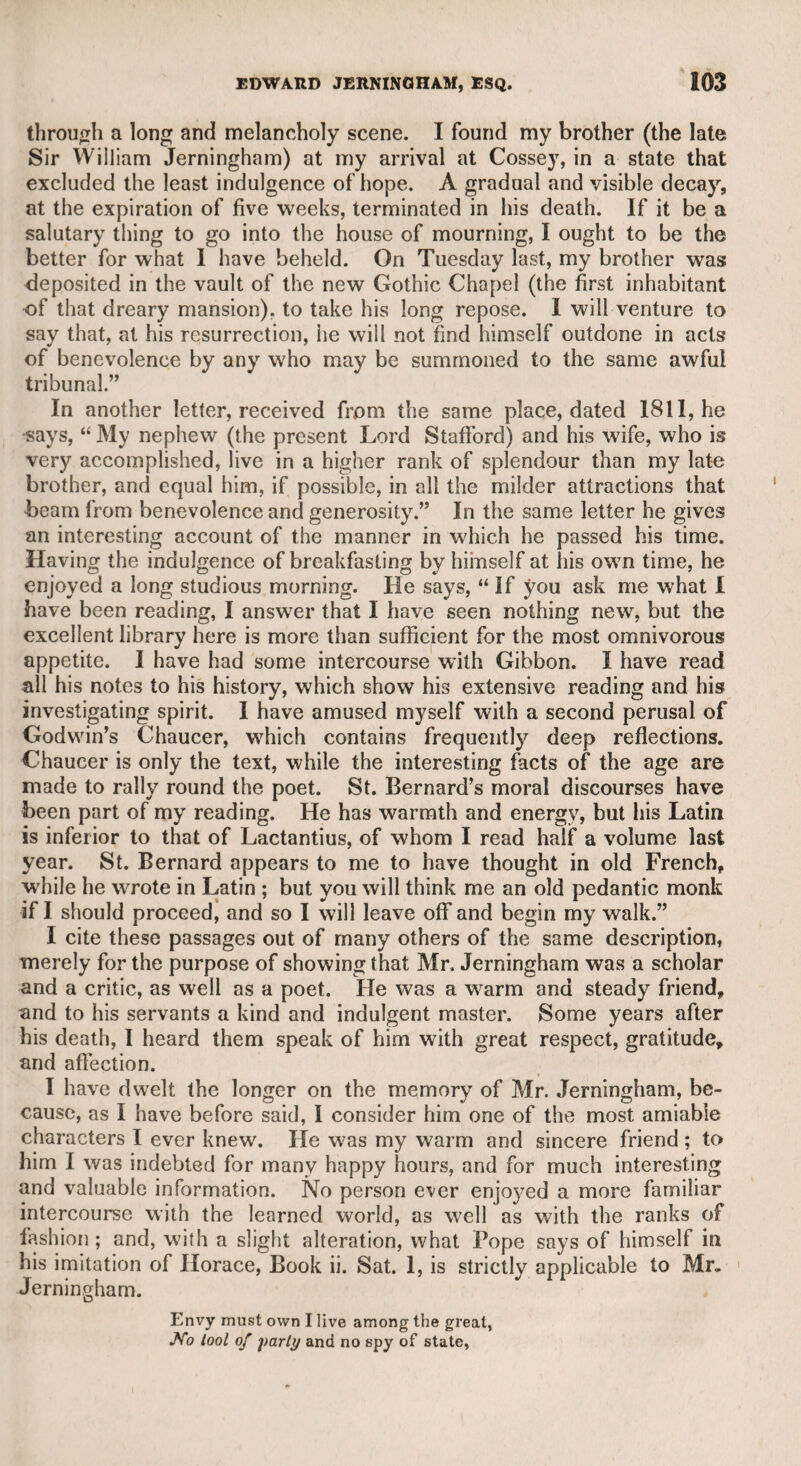 no shilling. He used to sell little switches for boys, which he styled jemmies. I remember to have seen him towards the end of his life, when he was a poor decrepit creature. He had only one eye, but I suppose he had lost the other in early life, for there is a print from a picture by a painter of that time, named Collins, representing two females fighting, and Buckhorse appears to be taking part in the con¬ test, and seems to have been a stout man. Buckhorse was once so notorious that two volumes were published entitled “ Memoirs of the noted Buckhorse,” but I suppose they were merely the vehicle of humour or of political satire. I never read them, and when I wanted to obtain them, they seemed to have been expunged from the circu¬ lating libraries. Emery, the actor, whom I well knew, was a man of talents and of worth, but too much devoted to convivial enjoyments. He was excellent in rustic characters, and indeed so plain, simple, and cor¬ rect in performing them, that he did not seem to be acting. He was a good musician, and also an artist. Finding that I had supported him in the public press before 1 knew him, when I became ac¬ quainted with him he presented me with a landscape drawn by him¬ self in water-colours, and framed and glazed, which he would net suffer me to refuse. CHAPTER XY. Thomson, the poet. The merit of this poet is universally acknow¬ ledged, and therefore all eulogiums on his works are unnecessary; but the character of these and the conduct of his life were essen¬ tially different. Nobody could describe the excellences of the female character with more delicacy than he has done ; but as a man of gal¬ lantry, if such a denomination may be applied to him, his taste was of the most vulgar description. My friend Mr. Donaldson, whom I have previously mentioned, resided at Richmond when Thomson lived at the same place, and was very intimate with him, as may easily be supposed, for Mr. Donaldson was a scholar, a poet, and a wit. Thomson, speaking ofMusidora, says, that she possessed A pure ingenuous elegance of soul, A delicate refinement known to few. Yet Mr. Donaldson assured me, that when once in company with Thomson, and several gentlemen were speaking of the fair sex in a sensual manner, Thomson expressed his admiration of them in more beastly terms than any of the company, and such as, though 1 well remember, I do not think proper to preserve.