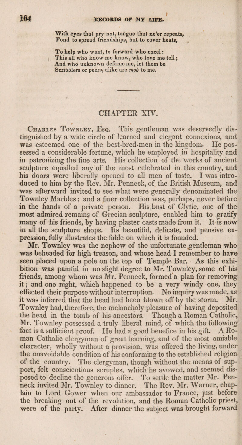 DR. GLOVER. 129 / lighted with this song, that his father roared for a repetition with a stentorian voice, to please the child, and Johnstone readily sang it again. Little could I think that, in the progress of time, this boy would become a man whose talents and attainments I should admire, whose worth I should respect, and to whom I should look for pleasure and improvement. Dr. Glover, whom I have just mentioned, was a native of Ireland, and by profession a surgeon. He ventured upon the stage for a while, but resumed his practice as a surgeon. A peculiar incident in his life had rendered him conspicuous. A man was hanged in Dublin (I believe), and the body, after execution, being removed to Dr. Glover’s house, was restored by him to life, and as the man’s crime had not been of a very atrocious nature, and he had suffered the sentence of the law, though the circumstance had excited much notice, it was passed over by the Irish government. Dr. Glover, however, was ill- rewarded by the culprit for his kindness and skill; for, whenever the man wanted money, he always applied to the doctor, alleging that as he had thought proper to restore him to life, he was bound to maintain him. Sometimes he called his preserver his father, for having brought him to life, and annoyed him in this manner for a long time. At length the doctor came to London, intending to settle in his profession. His wit, humour, and social qualities procured him so many connexions, that he was every day engaged with some convivial party, but derived little from his business. My father, who was a convivial man himself, became acquainted with Dr. Glover, and introduced me to him. He was a tall, lusty, fine-looking man, and his open manly countenance gave effect to his jocularity. There was a tavern in Fleet-street, called the Globe, which was the chief scene of his nocturnal festivity. Among the members of the club whom I knew were Mr. William Woodfall, Mr. Ross the actor, Mr. Cooke the barrister and friend of Dr. Johnson, Mr. Hugh Kelly the author, and Mr. Akerman the keeper of Newgate, a very worthy and humane character. There were several other members, but as I passed only one evening with them, I do not know their names. I felt myself too young to offer myself as a member. As Dr. Glover was the life of the company, it was delicately pro¬ posed, as his finances were by no means equal to those of the rest of the members individually, that he should be considered as common property, and never be called upon in the general reckonings. During this necessary, but painful adjustment, the doctor always contrived to fall into a nap till it was over. It is melancholy to reflect, that a man of worth and talents should have been obliged to resort to such an expedient to conceal his feelings. At length Mr. Thorpe, the land¬ lord, pitying the situation of poor Glover, and knowing that he was the magnet of the club, proposed to him that he should not be sub¬ ject to this trespass upon his feelings, but that his share of the night’s expenses should be placed to account, giving the doctor delicately to understand that he should never be called upon. As this plan was concealed from the company, the doctor was able to assume an inde-