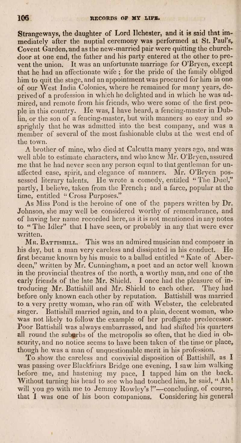 out any friends to promote his views in life, and therefore, as he did not want the reputation arising from a work of that kind, he willingly resigned it in favour of a young man with scanty means and no pro¬ mising protection. I knew Williamson, and from what I observed of his character and talents, considered him as capable of grave political discussion, but without any indication of the wit and humour which abound in the work in question. This work has been ascribed to the late Mar¬ quis Townshend, who was celebrated for his satirical powers, but they were chiefly exercised in graphic caricatures and convivial conversa¬ tion. My friend Colonel Sir Ralph Hamilton is positively convinced that the real author was Lord Townshend ; but with all respect for his talents, opinions, and opportunities, I am equally convinced that it was the production of my old facetious friend Major Grose. It is not improbable that as Sir Ralph was intimate with Lord Town¬ shend, and had a high opinion of his lordship’s powers, he credited the report with the credulity of friendship. It has been said in support of Lord Townshend’s claim, that Major Grose was only a militia officer, and not likely to obtain a know¬ ledge of all the tricks, artifices, and abuses so humorously detailed in this work ; but Grose was a man of great research and observation, and it is more probable that he should obtain the requisite informa¬ tion than a nobleman of high rank as an officer, from whom such in¬ formation would be studiously concealed, or whose notice it would probably have escaped, even with active inquiry on his part. But rumour only assigns the work to Lord Townshend, and that supposi¬ tion is chiefly, if not wholly, confined to military people ; while the world at large ascribes it to Major Grose, who was a man of indis¬ putable veracity, and who acknowledged himself to be the author. Major Grose told me that when he was quartered in Dublin, he ordered an Irish sergeant to exercise the men in shooting at a mark. The sergeant had placed a pole for them to take aim, stationing a certain number on one side, and an equal number on the other, in direct opposition. The major happened to reach the spot just as they were going to fire, stopped them, and expressed his surprise that the sergeant should have placed them in so dangerous a position, as they must necessarily wound, if not kill each other. “ Kill each other 1” said the sergeant, “ why, they are all our own men.” As the men so contentedly remained in the dangerous position, it may be in¬ ferred that they were as wise as the sergeant. This story illustrates that of Lord Thomond’s cocks, which, when the keeper let loose, were fighting each other,—much to his surprise, he said, as they belonged to one person, and were “ all on the same side.” The last time I saw the major was at the apartments of my old friend the Rev. Mr. Penneck. The major lamented that he had for¬ gotten to leave a message at his lodgings in Holborn. 1 told him that I was going home to my house in Hatton Garden, and if he would write a note, I would run with it in my way home. “ Oh !.