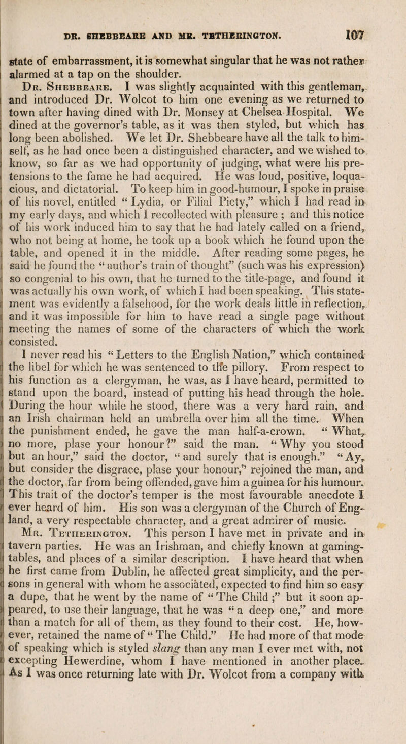 MISS FARREN—MR. HOLMAN. 235 his death. His immediate successor annulled it, but as he died soon after, the next successor generously restored it, from a regard to the memory of his father. I never heard that the theatrical fraternity attended the funeral of Mrs. Abington, as is usual on the death of even the lower order of their community, male and female; neither do I know when she died, or where she was buried. Miss Farren. With this actress I never had the pleasure of being personally acquainted, but I met her one morning with Lord Derby at the house of the late Mr. Kemble. She seemed to be lively and intelligent, with less affectation than might reasonably be expected in a fine lady who had a prospect of elevated rank. According to report, she was the daughter of a military officer, who died when she was young, and left his widow in distress. Miss Farren was first known as connected with a theatre at Birmingham, where Mr. Younger, a respectable actor, was the manager. She was then very young, and only employed in the most trifling parts; and I heard from a lady who was engaged in the same company, that Miss Farren had so small a salary, that she had a weekly stipend from four of the female performers for carrying to the theatre what is styled their properties, which means articles of dress, ornaments, &c. &c. She conducted herself with great propriety, and gradually improved in the opinion of the manager, who at length procured her an engage¬ ment at the Haymarket theatre, under the management of the elder Mr. Colman. It would be unbecoming in me to enter into a criticism on her talents, as they are so well known, and were so justly admired by the public. She was lively and elegant, and only wanted the satirical point and spirit of Mrs. Abington, which, after all, is perhaps a vulgar quality; but she had what Mrs. Abington never possessed, and that was pathos. The character which she performed in “ The Chapter of Accidents” may be cited, as well as many others, to show that in parts of genuine sensibility she could make a powerful appeal to the sympathy of the audience. At length, like Miss Fenton, the first Polly in “ The Beggar’s Opera,” she was destined to assume a high rank, which by all accounts she supported as if she had been “ to the manner born,” and was esteemed as one of the chief ornaments in the circle of nobilitv. «r CHAPTER XXXIV. Mr. Holman. This gentleman was an intimate friend of mine, till I happened to disapprove of the leading part which he took in opposition to the manager and chief proprietor of Covent Garden theatre. Eight of the chief performers entered into a compact, and were styled “ The Glorious Eight” by those actors who approved