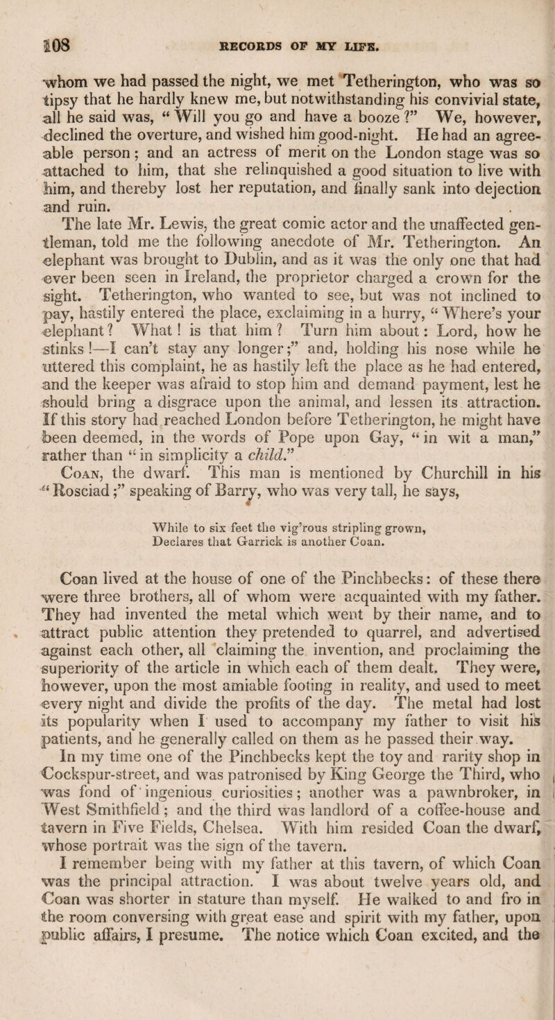 MR. EMERY—MR. BENSLEY. 241 rendered by him one of the main props of the piece. He possessed musical knowledge in no slight degree, and performed on the violon¬ cello with taste and skill; and it is, therefore, to be regretted, that he had not a voice which properly qualified him to take conspicuous parts in operas as well as plays. He was also a respectable artist, and I have a landscape in water-colours of his drawing, which displays the correctness and spirit of a regular professor. He was a modest man, and did not conceive himself qualified to assume any of Shakspeare’s characters, insomuch that he wanted to relinquish the part of Caliban, though he had performed it with success. Emery was of so convivial a turn, and his company so much courted, that on his death he left his family in adverse circumstances. Mr. George Robins of Covent Garden, a gentleman well known for humanity, as well as for his partiality for the drama and zeal and rectitude in his profession, immediately instituted a subscription for the support of the widow and children, and by his activity and per¬ severance was able to procure for them a comfortable provision. As I have referred to a character in “ The Tempest,” I cannot avoid adverting to the ignorant hostility of some part of the audience against Mr. Kemble for using aches as a dissyllable when he per¬ formed the part of Prospero ; as he was not only authorized by the passage in the play, which rendered it absolutely necessary, but by Beaumont and Fletcher, Prior, and even by so late a writer as Swift. During this foolish hostility I met Mr. Bensley, who used to per¬ form the part. We talked on the subject, as it was then rife in the newspapers. cC Mr. Kemble,” said he, “ was right: I used the word as he did when I first performed the part; but he was wrong in perse¬ vering to put the audience out of humour by his critical precision. I was hissed for pronouncing the word as he did; but, not disposed to sacrifice to the prejudice of ignorance, on the following night I omitted the line altogether.” Having thus incidentally mentioned Mr. Bensley, my respect for his memory 51s an actor and a gentle¬ man induces me not to pass him over without a farther notice. He was an officer in the marines before he ventured on the theatrical boards ; and was present, and not undistinguished, at the taking of the Havannah. He was a man of good sense, and had the advantage of a liberal education. As a proof that his intellectual powers were not of an ordinary description, he wTas intimate with Churchill, Lloyd, the elder Colman, and Bonnell Thornton. His voice was rough, and had no variety, or rather flexibility; but he was a very judicious actor, and in grave and moral characters very impressive. There was a dry sarcastic humour in his conversation which peculiarly fitted him for such characters as Scandal, in the comedy of “ Love for Love,” which he performed admirably. He was for many years deemed the best Pierre in “ Venice Preserved,” and was much respected for his performance of Iago, and of Evander in “ The Grecian Daughter,” after the death of Barry. At length being tired of a theatrical life, his friend Mr. Windham procured him the appoint-