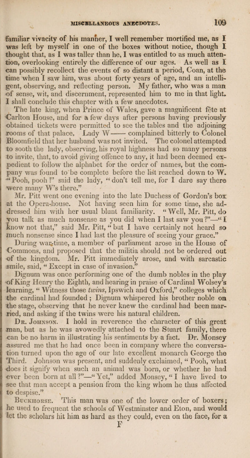 TOM DAVIES. 265 The following extract from Mr. Davies’s third volume presents Mr. Steevens in so unfavourable a point of view, that as that gentle¬ man will always retain a high reputation for his literary merits, I may properly introduce it as one among many rumours of the same des¬ cription that were in circulation during his life, and were by those who knew him generally credited. “ Mr. Steevens,’’ says Davies, “ in addition to his large note (on a particular passage in Hamlet), assures us that there was more illib¬ eral private abuse, and peevish satire, published in the reigns of Queen Elizabeth and King James the First, than in any other age except the present. This is not very clear to me ; but happy is the man who can, with a good conscience, affirm he never was guilty of the base practice of wounding the fair reputation of others, or of dis¬ turbing the peace of families by malicious and rancorous slander. The propagation of obloquy, to gain wealth and preferment, may admit of some exculpation ; but of all abuse, that which is sponta¬ neous and unprovoked is the most unaccountable. What does Mr, Steevens think of a gentleman who, when at his country-seat, found no amusement so pleasing as writing libels upon his neighbours, and throwing them over the garden walls, with the malignant design to torment those who had never offended him V9 The charge implied in this question I had often heard urged against Mr. Steevens long before 1 read this passage in Mr. Davies’s work ; and in corroboration of it, I shall insert what I heard from my late friend Arthur Murphy, whose dramatic works will always keep pos¬ session of the stage. Mr. Murphy said that he had been some time out of town after the successful exhibition of one of his plays, but I do not recollect which. On his return to town Mr. Steevens called on him, and in the course of conversation asked if he had seen a severe attack on his play, in the St. James’s Chronicle. Murphy said he had not. In a day or two after Mr. Steevens called on him again, and, referring to the same article, asked him if he had not seen it. Mr. Murphy asked him how long ago the article had appeared ; Steevens told him about a fortnight. “ Why, then,” said Murphy, “ would you have me search for it in the Jakes, where only it now can probably be found ?” There was something of apparent disap¬ pointment in the manner of Steevens, and it struck Mr. M urphy that he was probably the author. He, therefore, excused himself for putting an end to the interview then, pretending that he had some papers to examine ; and as soon as Steevens had departed, Mr. Mur¬ phy set off post to the office of “ The St. James’s Chronicle,’’ and requested to see the manuscript of the article in question. The late Mr. Baldwin obligingly complied, and Mr. Murphy found that it was in the handwriting of Steevens. Steevens denied that it was his handwriting, and by mutual consent the matter was referred to the decision of Dr. Johnson. Mr. Murphy submitted bis proofs to the doctor, and Mr. Steevens attempted a defence, but the doctor deemed