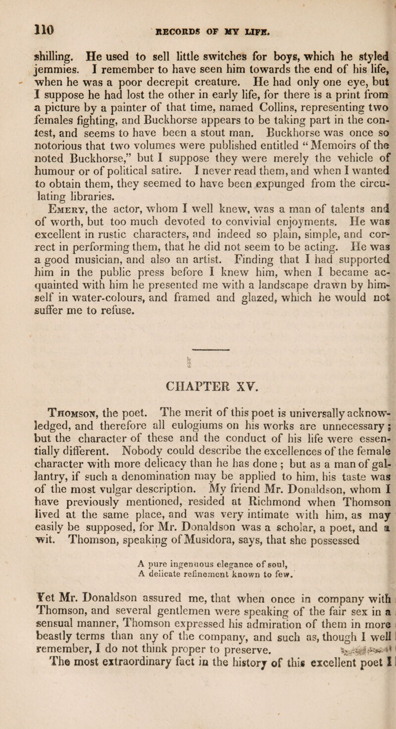 MICHAEL KELLY. 303 manners and accents, supported by the native pronunciation of his country, Ireland, that, being connected with a public journal at the time, I did not wish to bring my humble judgment in question, or to say any thing injurious to a young man who came to London with high musical fame, and of whose private character I had heard a good report. I was the more disposed to decline criticising his per¬ formance, on account of Messrs. Sheridan and Richardson, proprietors of Drury-lane theatre, with whom I was intimate, and who expected much advantage from his talents. I therefore requested Mr. Richard¬ son to give an account of Kelly’s first appearance ; the interest which he took in the theatre, as well as his own benignant temper, induced him readily to undertake the task, and his report was highly favour¬ able. Kelly then, from his intimacy with Stephen Storace, a musical composer of great merit, and with the kind aid of Mr. Cobb, the dramatic author, had songs and characters provided for him, which brought him forward, and enabled him to become a favourite with the public. Kelly was ambitious of high and literary connexions, and his cheerful disposition and amusing talents forwarded his pretensions. By his own account in his two published volumes, he must have been patronised, and admitted to a familiar intercourse with many of the most distinguished characters in Europe, in point of rank as well as talents. Few persons, indeed, seem to have enjoyed a more happy- life, or to have passed through the world with a less offensive, or indeed a more conciliating temper. He has fallen into some mistakes in his biographical work, but they are all of a trifling nature, and hardly worth notice. In his first volume, he gives an account of what befell a countryman of his own, according to the report of a Venetian. The Irishman had unguardedly thrown out some reflections on the Venetian government, having suffered by a theft; the Venetian, therefore, advised Kelly to keep a “ silent tongue,” lesfhe should be involved in similar danger. I have a similar story to relate on indisputable authority, and I may therefore presume that similar events have happened under the same vigilant and formerly rigorous government. The fact which I am going to mention I derived from Mr. Roma, a native Venetian, who assured me that he was on the spot at the time. An Austrian prince, passing through the streets of Venice, was struck by an embroidered piece of stuff in one of the shops, and ordered one of his attendants to buy and bring it home with him. The man did so, but it was pillaged from him as he passed. When he informed his master of the loss, the prince said that he thought the Venetian government was too vigilant for such a theft to take place. Within an hour after, the Austrian prince was summoned to a legal tribunal then sitting. He was introduced into a darkened room, where sat three judges in black attire. He was formally asked to tell his name, his rank, and his motive for visiting Venice. Having answered these questions, he was then asked with the most awful solemnity, if he had ever uttered any reflections on the Venetian 0 2