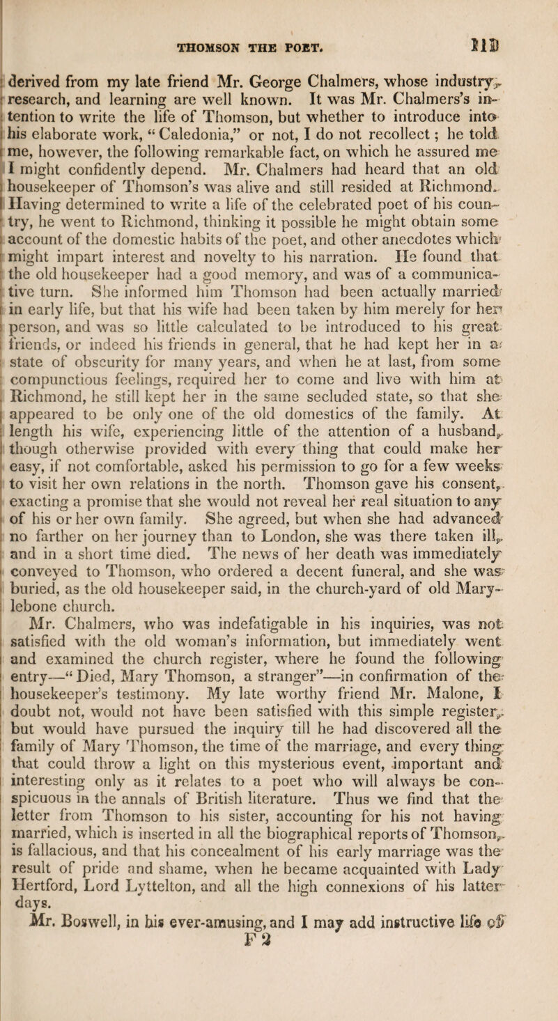 USHER—JOHN PALMER. 313 judgment, and was particularly attentive to dumb show, constantly exhibiting by his action a feeling correspondent with that of the inter¬ locution in the scenes in which he appeared. He seemed to be of a very reserved disposition, and, instead of mingling in the green-room with the rest of the performers, always retired to the back of the stage during the intervals of his performance. Hence one of the per¬ formers designated him by the title of “ The Recluse of the Lake,” the name of a novel that had then been recently published ; and this title was afterward generally applied to him. I was acquainted with him, and held him in great respect, though his station on the stage was always of a very subordinate description. I found him modest, attentive, and intelligent. He had a daughter, who was a provincial actress of some repute, but I believe she never made her way to the London boards. I knew her also for a short time while she resided in London, and considered her as a very sensi¬ ble woman. She was much too unwieldy for the stage when I knew her. I presume that they have long since made their exit from the mortal stage. Considering Mr. Usher as a literary man, he may be considered as having devised a strange expedient for the improvement of his fortune. He purchased a great number of wheelbarrows, which he let every day to the itinerant daughters of Pomona, who drive these carriages through the streets of London. They were obliged to return these vehicles every night and pay for their hire. What space he had to dispose of these travelling machines on their nocturnal return, I never knew ; but, according to report, he lost so many of them by the dis¬ honesty of these fair votaries of the goddess of vegetable luxuries, that he abandoned the scheme as a ruinous speculation. Mr. John Palmer, the actor. This was an extraordinary per¬ former, and the best I have seen in the characters for which he was peculiarly adapted, such as Brush in the “ Clandestine Marriage,” Brass, or Dick, in “ The Confederacy.” I have seen him play both admirably. His Henry the Eighth was an excellent performance. He could also support characters of manly sensibility, such as Syden¬ ham in “ The Wheel of Fortune,” a character which he rendered so prominent, even with Mr. Kemble’s Penruddock, that the former character sunk into insignificance on Palmers death. His “ Joseph Surface” was understood to have been written by Mr. Sheridan, as a delineation of Palmer’s real character. Mr. Palmer was certainly not calculated for the higher characters of the drama, but perhaps it would be impossible to excel, or even to rival him in those that were suitable to his talents and qualifications. I once saw him attempt Macbeth, but was much disappointed ; and in my opinion, he was equally unsuccessful in FalstafF; though he was by no means deficient in humour, yet it did not rise to a level with that of the facetious knight. Mr. Palmer was always silent in company, but he compensated by his expressive gestures for his taciturnity. I once dined in com¬ pany with him at the late Dr. Arnold’s. George Colmanthe younger