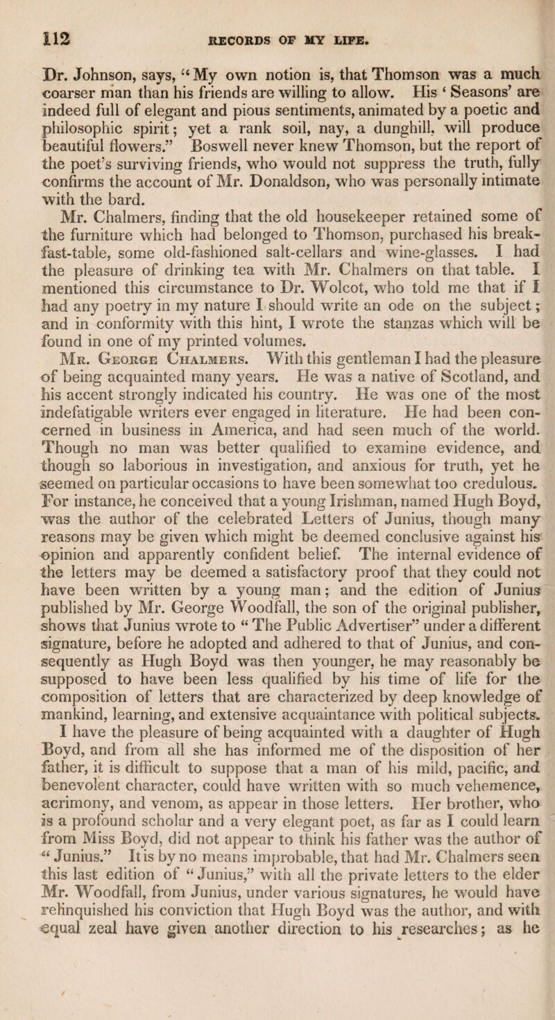 and delicate temper, though he possessed great powers of language, and was a profound logician, the “ wrangling bar” was not suited to his disposition ; and to the same cause must be ascribed his indiffer¬ ence to reputation as a speaker in parliament. Yet I am assured upon good authority, that in two or three contested elections for country boroughs, he distinguished himself as a counsel by the shrewd¬ ness of his examinations and the force of his eloquence, though some¬ what impeded by a provincial accent, which he never could suffi¬ ciently conquer ; and this circumstance also doubtless deterred him from appearing as an advocate in the London courts of law. At length, becoming the chief confidential friend of Mr. Sheridan, he wras induced to relinquish the bar altogether, and to turn his attention to the drama. In the year 1792, his comedy of “ The Fugitive” was brought for¬ ward at the King’s Theatre,* in the Haymarket, and received with very great applause. The prologue was written by the late General Burgoyne, and the epilogue by Mr. Tickel. Mr. Richardson did not think proper to attend the performance himself, but his friend Tickel, who was present, undertook the office of transmitting to him, at the end of every act, an account of the manner in which it was received by the audience ; and the very favourable reception which it expe¬ rienced was, of course, highly gratifying to the distinguished friends of the author, as well as to himself and his family. This comedy is written with admirable spirit. It can hardly be considered as an exaggeration of its merit, when it is said that the scene between Old Manly and Admiral Cleveland is not unworthy of the genius of Congreve. It was supported in the representation by the first performers of the theatre, all of whom felt pleasure in testifying their respect for the author. During the progress of the comedy, Mr. King, who performed the part of the admiral, having been taken ill, the late Mr. Kemble, who was then the manager, undertook the part, and displayed great judg¬ ment and more comic humour than was thought to be within the compass of his theatrical powers. By the profits of this comedy, and the assistance of some of the higher order of his friends, Richardson was able to purchase from Mr. Sheridan a fourth part of the theatre. The fame which he acquired by this comedy considerably extended the circle of his acquaintance; but, however tempted by invitations from his elevated connexions, nothing could induce him to neglect the society of his family; and as I was the most intimate of his pri¬ vate friends, and was always admitted, I am indebted to this domestic intercourse for many of the happiest days that I was ever destined to enjoy. I cannot deny myself the pride of stating, that after he had com¬ muned with his wife, who was a very sensible and intelligent critic, I was the first friend whom he consulted on the subject of his play, * Drury-lane theatre was then rebuilding, and the theatrical company had removed to the Italian Opera-house.
