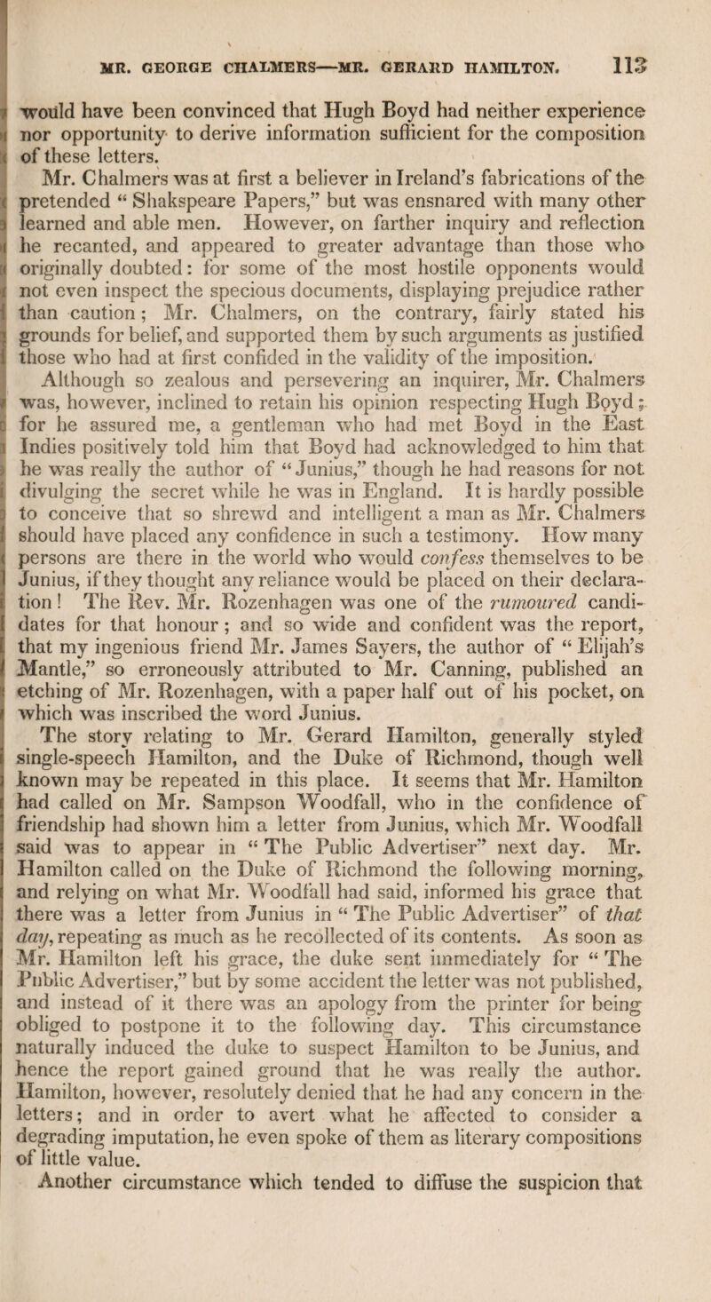 sate for any awkwardness in his deportment. The noble host was particularly attentive to his new guest, but, after many vain attempts to draw answers from him, he went to Sheridan, and expressing his disappointment, observed, that if Mr. Richardson had not so high a reputation, he should have thought he was a very stupid fellow, and had never been used to good company. Sheridan said, “Wait till you see him at supper, when the wine has warmed him, and then you will find that he fully deserves all the fame which his talents have excited.” The nobleman, however, induced others of the party to address the pseudo-Richardson, and all endeavoured, with the same ill-success, to draw forth his powers. They all therefore agreed in considering Mr. Richardson as one of the dullest men they had ever met with, and in astonishment that so discerning a judge as Mr. Sheridan should be such a bigot to friendship. At length supper was announced, and the company were less prepared to enjoy the luxuries of the table than to witness the brilliant sallies of Mr. Richardson. Sheridan, however, thought that he had carried the joke far enough, and having contrived to get the countryman away, revealed his whimsical expedient, and by his own pleasantry atoned for the retire¬ ment of the rustic Richardson. Another time, when he had engaged Charles Fox, Tickel, and Richardson, to take a late dinner with him at Putney, in a house lent to him, I believe, by the father of the late Mr. Canning, he persuaded Charles Fox to muffle himself in a great coat, and he did the same, when they went on horseback, Tickel and Richardson going in a post-chaise. The purpose was to hover near the chaise, and to make Tickel and Richardson fear they wTere in danger of being attacked by highwaymen. The night was dark and favoured the joke, other¬ wise the size of Charles Fox might have betrayed him. He must, indeed, have appeared like Falstaff, when concerned in the robbery at Gadshill. Richardson told me that he wTas persuaded by Sheridan to accom¬ pany him to Putney, with the assurance that Mrs. Sheridan was anxious to see him, that he had promised to bring him, and that Mrs. Sheridan was preparing a nice supper for him according to his taste. Sheridan knew that Richardson, though not inordinately attached to the pleasures of the table, was not however indifferent to them, and therefore frequently on the road congratulated Richardson and him¬ self on the good cheer which Mrs. Sheridan was preparing for them. When they reached Putney there was nothing in the house but bread and cheese, and about the fourth part of a bottle of port in the de¬ canter, nor had Mr. Sheridan any credit in the neighbourhood. Mr. Sheridan was certainly a good-natured man, and capable of great fortitude when occasion required. When Drury-lane theatre was destroyed by fire, the House of Commons adjourned, from motives of respect and sympathy, on account of the dreadful stroke which had fallen upon one of their distinguished members ; contrary to the desire of Mr. Sheridan, who observed that the business of the country ought not to be interrupted and suspended by any private