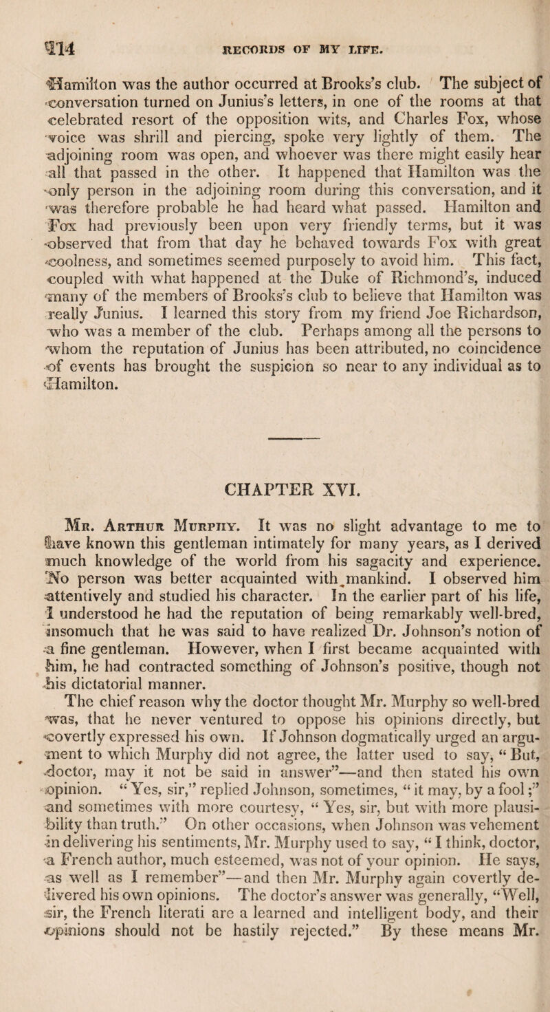 MR. CHRISTIE-SIR HOME FOPHAM. 353 they would laugh if they saw me come forward on such an occasion, and that, as it would be totally new to me, I should commit some blunder. He however repeated his request, and I assented. It happened as I apprehended, for I made a bidding beyond that of a bona fide purchaser, who would go no farther, and the estate was knocked down to me. I apologized for my blundering ignorance, which Mr. Christie treated with his usual good-nature and affability, and insisted on my staying to dine with the family. Mr. Christie was loyal and firm in his political principles, and moral and just in his private conduct. I have not only had the plea¬ sure of dining with him at his own house, but of meeting him at other tables, where he was treated with the respect and attention to wrhich he was fully entitled by his good sense, general intelligence, and courteous demeanour. He had two sons, one of whom went in a military character to the East Indies, where, I understand, he died in the service of his country. He was a very fine voung man. Of the present Mr. Christie, who inherits the profession and the disposition of his father, it is proper that I should speak with reserve, lest I should offend his delicacy by what his diffidence might con¬ sider as unmerited panegyric ; nor is it necessary, as he has obliged the world with some publications which not only demonstrate his learning, judgment, and deep research, but which are marked by un¬ affected piety. Indeed, I heard that he was educated for the church, of which, from his classical attainments and the purity of his morals, he would doubtless have proved a distinguished ornament. He holds a very high rank in his profession, and is mentioned with great re¬ spect by all his competitors. I have long had the pleasure of being acquainted with him, and number him among the most valuable of my friends. It is with pleasure I add, that he is favoured with the friend¬ ship of many persons of high rank, as well as with that of many of the most learned and enlightened members of the church. The late Mr, Christie had been twice married. His son is the issue of his first marriage, and his widow is living with a respectable competency. CHAPTER L. The late Sir Home Popham, and the late Sir Thomas Bouldem Thompson, were among my juvenile friends. The talents and valour of Sir Home are well known to the world at large, but it is not equally known that with all his ardour for his profession, and his skill in naval tactics, evident in some signals which he invented, and which I understood were highly approved, he was a good general scholar. I once wrote a poetical epitaph on a late great admiral of merited professional eminence, but of a stern, vindictive, and unre¬ lenting character, a copy of which was often requested by some of