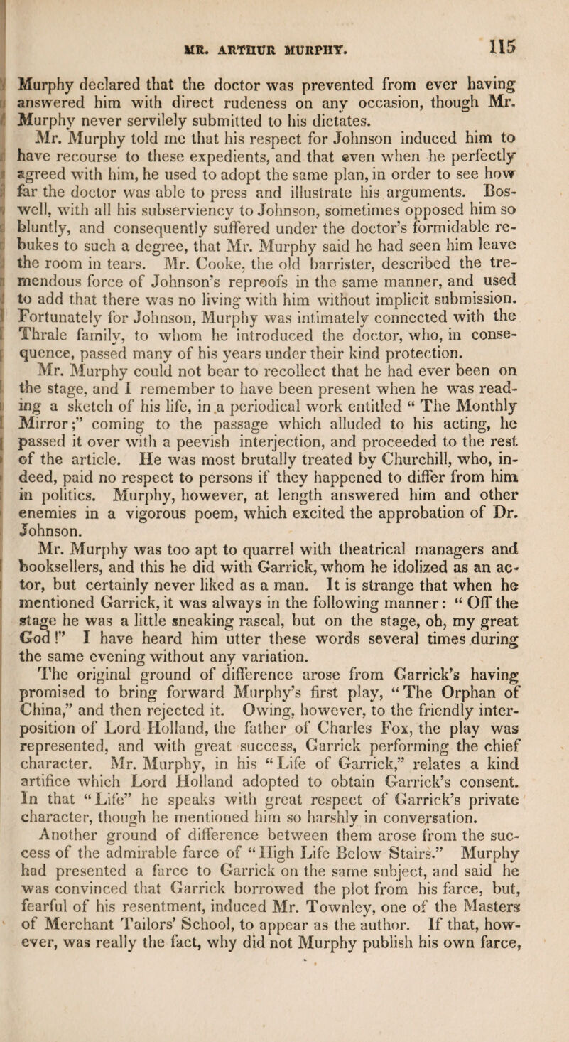 JOHN NICHOLLS, ESQI 405 voile mecum of every lover of his country, I shall take the liberty of referring to some passages in it, though I may be accused of presump¬ tion in venturing to form an estimate of so masterly a composition, and sometimes to differ in opinion with the learned, sagacious, and patriotic author. Mr. Nicholls has traced with great judgment the principal and se¬ condary causes of the French revolution, and considers as one of the chief of them the distinction between the noblesse and the bour¬ geoisie : and when we reflect on the profligacy, extravagance, and arro¬ gance of the former, it is rather a matter of wonder that the latter should have submitted to them so long. It is to be hoped, for their own sakes, that the noblesse in all countries will take warning from the fatal history of the French revolution. Mr. Nicholls does not approve of triennial parliaments, and gives good reasons. Mr. Burke was no favourite with Mr. Nicholls, who, of course, entertained a high opinion of his abilities and knowledge, but not of his principles ; and from what I saw and heard of Mr. Burke, I entirely concur with Mr. Nicholls. Mr. Burke was violent and vulgar. Mr. Nicholls says, that c£ On one occasion he spoke of the Earl of Shelburne in terms so coarse and unmeasured as to preclude all pos¬ sibility of reconciliation.” This was exactly the style of a vulgar up¬ start, which character he fully manifested in ,his treatment of Mr. Hastings in the House of Lords, as I have mentioned in another place. Mr. Nicholls had previously mentioned the “ violence and arro¬ gance” of Burke, even to his great patron Lord Rockingham. I presume to differ with him, however, respecting the character of Lord Thurlow, of whom he says, thatcc trimming was not congenial to his character.” But to my certain knowledge, during the king’s (George the Third) illness in I7S8-9, though he appeared to be acting with government during that melancholy period, he used secretly to visit Carlton House, where he several times met Mr. Sheridan ; and as soon as he found that the king was recovering, he made that memo- rable speech in the House of Lords, emphatically exclaiming, that when he forgot his sovereign, he hoped his God might forget him. Lord Thurlow was certainly in the “ heart of the mystery” of the opposition part)r, which he deserted without the least ceremony when there appeared gratifying signs of his majesty’s restoration. As a strong presumption also that Lord Thurlow secretly consulted with Mr. Sheridan during his majesty’s illness, and when there was little hope of his recovery, Mr. Sheridan had drawn up the outlines of a prospectus, submitted, no doubt, to his lordship, for changing the pol¬ itics of <s The Morning Post,” then the chief ministerial paper, which had been recently purchased by the party. I had the sketch of this prospectus in Mr. Sheridan’s own handwriting, which may still be among my papers. When the opposition leaders, at a private meeting on the subject of the first Regency bill, expressed an apprehension that they should S 3