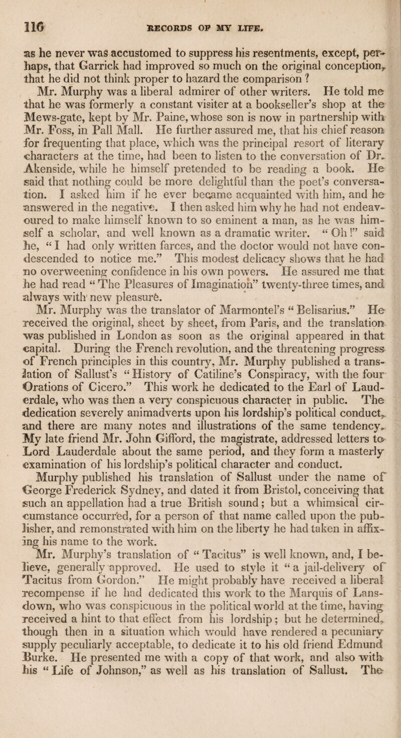 time when, within my remembrance, It was the fashion with gentle¬ men to wear swords in the street. He drew his sword, and desired that they would open a passage for him. They, however, continued to advance, and as he did not know how they might be armed, he thought proper to retreat, and being acquainted with a gentleman who lived at Knightsbridge, he directed his course thither, and climbed to the top of his friend’s wall, intending to apprize the family. When he attempted to descend into the yard, a ferocious dog barked so violently that he kept his post some time, and then returned into the park, intending to pursue his way, thinking that the men had left the place ; but they remained on the spot, and ad¬ vanced towards him as before. He retired, crossed the park, and entered the gardens at the north-east door. As soon as he passed the pond, he heard a splash as if somebody had thrown himself into the water. For a moment he suspected that this might be a trick of some confederate of the men, but a sudden glimpse of the moon displayed a woman struggling with the water. He hastened immediately to the place, plunged into the water, brought her safely to the bank, and inquired the cause of her desperate design. She told him vshe was pregnant by a gentleman who suspected that he was not the cause, and had abandoned the connexion ; but her un¬ fortunate condition was obvious, and that her father had discarded her; therefore, hopeless of recovering her seducer and her parent, she had resolved to get rid of her misery by suicide. On further in¬ quiry, the gentleman found that he was acquainted with her seducer and her parent. To the former he disclosed this desperate proof of the probable truth of her charge, and, as her character was other¬ wise amiable, he married her. She was reconciled to her family, and conducted herself as a wife and mother with fidelity and affection. CHAPTER LV1I. The Rev. William Jackson. It may be thought strange that, considering the unfortunate end of this gentleman, I should intro¬ duce him in the present work ; but as he was one of my earliest friends, and as I derived much advantage from his conversation and counsel, during the intercourse of many years, I cannot but remem¬ ber him with pleasure as well as regret. I became acquainted with him at the house of Mrs. Mills, formerly a public singer at Vauxhall, and afterward a musical actress at Drury-lane theatre, during the management of Mr. Garrick. Her maiden name was Burchill, under wdiich name she originally sang at Vauxhall Gardens, and, I believe, was apprenticed to old Mr. Tyers, the first proprietor of that place of amusement. She was in the capacity of a milk-girl in