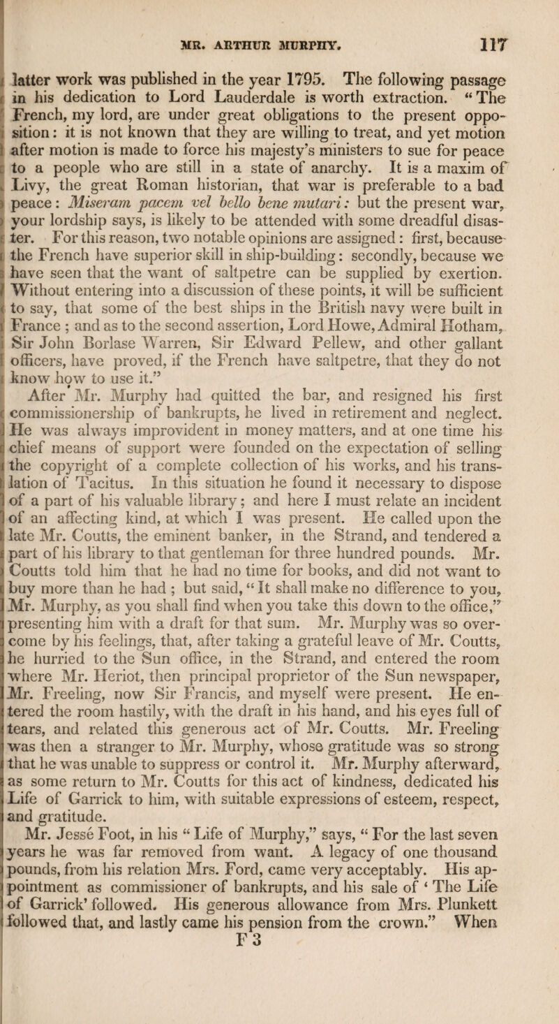 SAMUEL FOOTE. 433 and effect, and far beyond any of his successors, though some of them, particularly the elder Bannister, imitated his manner with great success. His voice was harsh and unequal, and if now imitated in Erivate life, it would be difficult to believe that it ever could have een endured on the stage ; but the public had been used to it, and his intrepid confidence and spirit were powerfully effective. I have seen him perform Fondlewife in “ The Old Bachelor,” and Gomez in “ The Spanish Friar but his manner was by no means suited to the regular drama, though his good sense and broad humour rendered him very entertaining. He was vain, and always wished to be more forward on the stage than any of his fellow-per¬ formers ; and as he was the manager, they of course submitted to appear rather in the background. If he had not possessed so much dramatic ability, and the stage had been his only resource, he must have been contented with a very subordinate situation on the public boards, if, indeed, he had beeft tolerated at all. I have been surprised that my old friend Arthur Murphy should have entertained so high an opinion of Foote as a wit, since there are very few proofs of such original jocularity as might be expected, considering lie had acquired so high a reputation for bans mots and repartees. I have often wished there had been some record of that facetious fecundity which rendered Foote’s conversational powers so entertaining to people of all ranks, for those sallies of his inexhaustible humour which have reached public notice, by no means afford such samples of original wit as to give adequate support to his high repu¬ tation ; and I conceive that his dramatic works may be considered as the chief foundation of his intellectual character. For my part, such has been my ill-luck, that I have been generally disappointed when I have come into the company of professed wits. Mr. Murphy never used to mention him without styling him the great, the famous, or the celebrated Mr. Foote; and we also find these epithets applied to him by Mr. Murphy in his Life of Garrick. Mr. Murphy had often signified his intention to write a life of Foote, and during my long intimacy with him I have heard him repeat all the born mots and odd remarks of this “ Mr. Merryman.” Well re¬ membering these good things, as they were deemed, I communicated them to my friend Mr. Cooke, the barrister, who had collected many more, and who has since given them to the public in his Life of Foote. I have recently looked over them, in order to see if I could recover any of them for my own use, but did not think them worth the transfer. It was Foote’s constant aim to make the servants leave the room laughing, wherever he visited; and it may easily be conceived that the jokes must be of a very coarse nature that were inspired by such a grovelling ambition. Soon after he became settled, he sent for his wife, from whom he had been separated many years, and desired Mr. Costello, an actor who valued himself upon his skill as a driver, to bring her in a one-horse chaise, a common vehicle at that time, to his house at Blackheath. Costello, with all his skill, overturned the