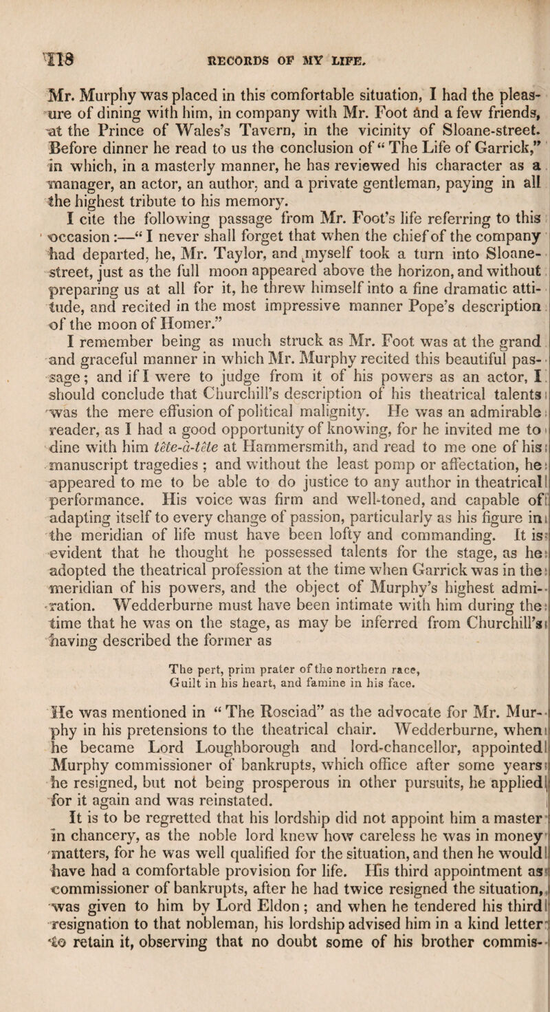 obscurity, fostered his talents, provided for his education, and ena¬ bled him to make a distinguished figure in the literary world. Gifford had been severe upon the late Mr. Kemble’s “ foggy throat,” in his poem of c< The Baviad.” I introduced Mr. Kemble to him ; and soon after in a new edition of that poem he effaced the passage. Mr. Kemble gave him the free use of his dramatic library* while he was preparing his edition of “ Ben Jonsonand Gifford was profuse in his acknowledgments of Kemble’s kindness, and in respect for his talents. Though Gifford had several appointments under government, and, doubtless, a settlement had been made on him by the late Lord Gros- venor, for being tutor of his son the present earl, yet it is difficult to account for his having left so much property, as for some years his infirmities obliged him to keep a carriage. No doubt he was a severe economist, and very temperate in his habits. During my long connexion with him, I only dined with him once at his own house, with his friend the late Mr. Porden the architect, a man of great literary as well as professional talents, and who had been the intimate friend of Mason the poet. Mr. Porden declared to me his full conviction, that Mason was the author of the cele¬ brated “ Heroic Epistle to Sir William Chambers,” a work of great poetical merit and humour, but so different from the usual style of Mason as to render it difficult to conceive that it was the progeny of the same mind. Mr. Porden’s youngest daughter, a lady of high poetical genius and knowledge, was married to Captain Franklin, the celebrated navigator, who lost in her death an amiable, intel¬ ligent, and accomplished companion. I now take leave of my old friend William Gifford. CHAPTER LXIV. Doctor Bennet. With this gentleman, who was Bishop of Cloyne, 1 had the pleasure of being a little acquainted. He was esteemed a good scholar, and was certainly an amiable and un¬ affected ecclesiastic. 1 asked him if there existed any traditional account of his great predecessor, Bishop Berkeley. He assured me, that soon after taking possession of his diocess, he had made the same inquiry, but all he could learn was, that Dr. Berkeley had left a high reputation for mildness and piety, and that in his clothing, and all other domestic articles, he used nothing but the produce of the neighbourhood in which he resided. Doctor Bennet told me, also, that he was at Cambridge University at the same time with Gray, and that as far as he knew that great poet, he was by no means the affected and fastidious character which he has been represented.
