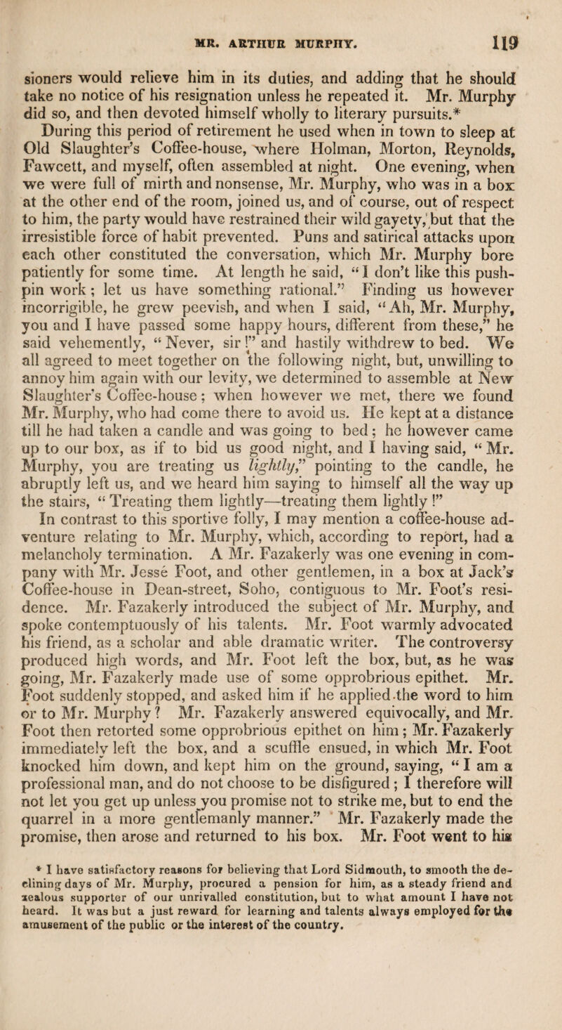 B THE CHEVALIER TAYLOR. thief. The old gentleman took him into a garret which contained nothing but an old chest of drawers, telling the simple rustic, that in order to effect the discovery he must raise the devil, asking him if he had resolution enough to face so formidable and terrific an appear¬ ance. The countryman assured him that he had, as his conscience was clear, and he could defy the devil and all his works. The sur- / geon, after an awful warning, bade him open the first drawer, and tell f what he saw. The man did so, and answered “ Nothing.” “ Then,” said the reputed seer, “ he is not there.” The old gentleman, again exhorting the man, in the most solemn manner, to summon all his fortitude for the next trial, directed him to open the second drawer. The man did so, with unshaken firmness, and in answer to the same question repeated “ Nothing.” The venerable old gentleman simply said, “ Then he is not there but, with increased solemnity, endea¬ voured to impress the sturdy hind with such awe as to induce him to forbear from further inquiry, but in vain ; conscious integrity fortified his mind, and he determined to abide the event. My worthy an¬ cestor then, with an assumed expression of apprehension himself, or¬ dered him to prepare for the certain appearance of the evil spirit on opening the third drawer. The countryman, undismayed, resolutely pulled open the drawer, and being asked what he saw, said, “ I see nothing but an empty purse.”—“ Well,” said the surgeon, and is not that the devil ?” The honest countryman had sense enough to per¬ ceive the drift of this ludicrous trial, and immediately proclaimed it over the city of Norwich. The result was that my venerable and. humorous ancestor was never again troubled with an appeal to hisr divining faculty and magical power, but was still more respected for the good sense and whimsical manner in which he had annihilated his supernatural character, and descended into a mere mortal. Such is the account of my great-grandfather, and I never en¬ deavoured, nor am I in the least solicitous, to trace the line to a more distant genealogy. This sagacious and sportive surgeon had two sons, one who was afterward so well known to the world as the celebrated Chevalier Taylor, and the principal oculist of his time. He was not only oculist to King George the Second, but to every sovereign in Europe. He published more than forty tracts, in all the continental languages, on the structure, disorders, and treatment of diseased eyes, which received the approbation of the best authorities. When my grandfather solicited the honour of being appointed oculist to Frederick the Great, King of Prussia, that monarch granted his request, but would not permit him to practise in his dominions, alleging that he should take care of the eyes of his subjects himself, that they might see no more than was necessary for the interest and glory of their country. It was, however, understood that the monarch had been told that to admit a foreigner to practise would be throwing an odium on the medical professors of his own territories. The chevalier, whom I was too young to remember, was, I have always heard, a tall, handsome man, and a great favourite with the ladies. He was much addicted to splendour in dress, and to an