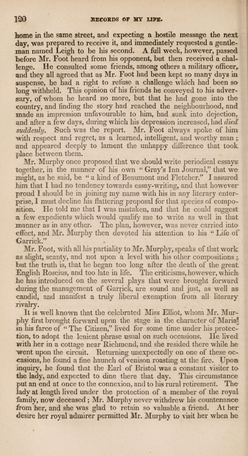 WILLIAM DONALDSON, ESQ.-—LIJCY COOPEK. 39 second husband of Mrs. Canning, the mother of our late eminent statesman Mr. George Canning. He distinguished himself chiefly in the characters of Edgar, Posthumus, and Henry the Sixth in the play of “ Richard the Third.” Poor Reddish! The next friend of my father, whose memory I cherish with respect and affection, was William Donaldson, Esq. He was, I understood, the son of a gentleman of the bedchamber to King George the Second, but I have since been informed that such a situation was not likely to be occupied by a person unallied to nobility. That his father was a gentleman, and in good circumstances, is highly probable, as the son had partly received his education abroad, and was deemed a good Latin and French scholar. He had passed the meridian of life when I first knew him, though he had long been intimate with my father. His friendship for the latter induced him to give me an encouraging reception at his house on Turnham Green, which was always open to me when I could spare a few days, and my father did not require my assistance in his profession; and I was always rejoiced at the opportunity of passing my time with so amiable and intelligent a man. My opinion of Mr. Donaldsons merits is supported by that of my friend Sir William Beechey, who knew him at an earlier period than I did, and who, being older and more experienced than myself, was better qualified to decide upon his character. There was a variety, intelligence, and spirit in his conversation, which 1 have seldom found in persons who have been more distinguished in the world, and admired for their convivial powers and store of anecdotes, particularly as he excelled in the imitation of foreign manners and languages, which enabled him to give a strong effect to every thing he said. He bought two houses at Turnham Green, one of which he occupied himself, and the other he let to Lucy Cooper, a lady more celebrated for wit and beauty than for chastity. She was distinguished in the regions of promiscuous gallantry at the time when Fanny Murray and Kitty Fisher were her chief rivals in the circles of dissipation. I will leave Mr. Donaldson for a few moments, as I write only from recollection, lest I should forget what might never recur to me. Lucy Cooper, the fair but faded tenant of Mr. Donaldson, I remember to have seen once, and she appeared to me to retain the traces of a face not strikingly handsome, but exhibiting nevertheless an expression of interesting languor. Her figure had probably been of the middle size, and her manner appeared to indicate the lady, with a softness bordering upon dejection. At this time she had for many years retired from wrhat may be styled public life, and, with an annuity that enabled her to live comfortably, had fixed her residence at Turnham Green. She was reputed to be a woman of more under¬ standing than her fair rivals above mentioned, but with less oiVusage du monde. Knowing how uncertain are the wages of profligacy, she had, as I was informed, been anxious to prepare against the decay of” beauty, and secure an independence against the winter of life. While she was under the protection, as it is styled, of a voung nobleman of