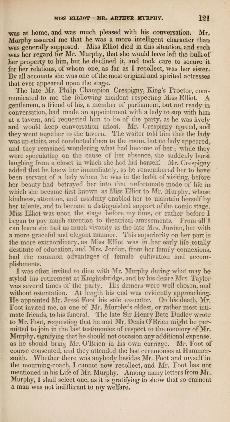 and accomplishments, and became acquainted with many of the higher ranks of noblemen in this country. The great Lord Chester- held, if he may be so styled, thought so favourably of her talents, that he advised her to write “ The Economy of Female Life,” as a sort of companion to Mr. Dodsley’s excellent work “ The Economy of Human Life.” Constantia Phillips, at the time when Mr. Donaldson knew her in Jamaica, was married to a hair-dresser. She originally went to that island with Mr. Needham, who possessed great property there, and was well known in the fashionable circles of London,, She told Mr. Donaldson that, of all her admirers, she was most attached to Mr. Needham. I shall have occasion to mention this gentleman again, and therefore now take leave of Constantia Phillips, it is a melancholy reflection, that a woman so well qualified to adorn private life, even in the most polished circles of fashion, and who might have furnished an impressive example to her sex, should have been induced, or rather reduced, to accept the hand of a worthless Dutchman, and to become by his desertion the victim of misfortune* misery, and disgrace. It appears strange to me, considering the many hours I passed with Mr. Donaldson alone, as he communicated to me most of the circum¬ stances of his life, that he never touched upon the subject of his marriage with Miss Fauikener; but as nothing can be more humi¬ liating to a man than the desertion of his wife, it is probable that pride and resentment kept him silent. Mr. Donaldson told me that once having betted twenty pounds on a horse at Newmarket, he w’on, but at the end of the race could not find the person who had lost. Returning to London the next day. his post-chaise was stopped by a highwayman, whom he immediately recognised as the loser of the day before. He addressed the high¬ wayman as follows: “ Sir, I will give you all I have about me if you will pay me the twenty pounds which I won of you yesterday at Newmarket.” The man instantly spurred his horse, and was off in a moment. It is somewhat strange that, soon after Mr. Donaldson landed in Jamaica, he saw the same man in a coffee-house. He ap¬ proached him, and in a whisper reminded him of his loss at New¬ market ; the man rushed out of the room, and, according to report* went to the Blue Mountains, and was never heard of again. Mr. Donaldson was in real danger from another highwayman* who was celebrated in his day, and known as a fashionable man by the name of Maclaine. This man came from Ireland, and made a splendid figure for some time; but as his means of support were not known, he was generally considered as a doubtful character. He was by all accounts a tall, showy, good-looking man, and a frequent visiter at Button’s Coffee-house, founded, as is well known, by Addison* In favour of an old servant of the Warwick family, but never visited by him when driven from his home by the ill-humour of his wife ; he then resorted to Will’s, on the opposite side of the same street, that he might not be reminded of domestic anxieties. Button’s was on the south side of Russell-street, Covent Garden ; and Will’s in the