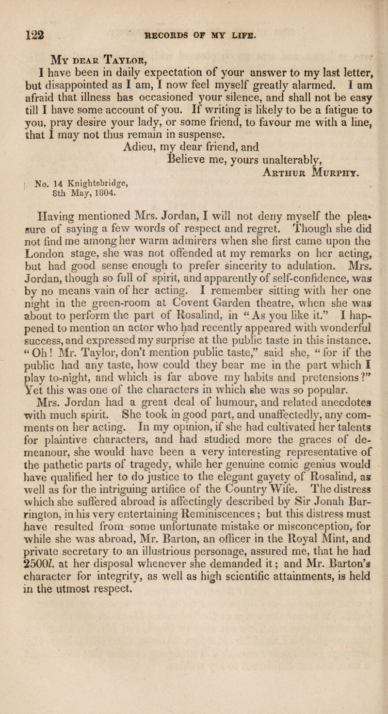 THE EARL OF GODOLPHIN—DR. MONSEY. 53 domestic state, used to dine in a private room, at the Thatched House in St. James’s-street, with Monsey alone. On one of these occasions, as Monsey sauntered up St. James’s-street, leaving the earl over a newspaper, he met old Lord Townshend, who learning where Lord Godolphin was, said he would dine with him. Monsey bitterly regretted what he had said, but there was no remedy, as Lord Townshend was a rough, boisterous, determined man. When he entered the tavern-room, addressing Lord Godolphin, he said, “ Now, my lord, I know you don’t like this intrusion.” The earl mildly said in answer, “ Why, my lord, to say the truth, I really do not, because I have only ordered a dinner for Monsey and myself* and have nothing fit for your lordship unless you will wait.” “ No* no,” said Lord Townshend, “ any thing will do for me ;” sitting down and indulging in a sort of tumultuous gayety, very unsuitable to the placid temper of Lord Godolphin. In the course of conversation* Lord Townshend said, “ My lord, does Monsey flatter you ?” “ I hope not,” said the earl, mildly. Monsey immediately said, “ I never practised flattery, because I think none but a knave could give it* and none but a fool receive it.” “ That may be,” added Lord Townshend, “ but by G— we all like it!” “ I wish I had known your lordship’s opinion,” said Monsey, “ before I had made my foolish speech.” „ I do not mention this anecdote as interesting in itself, but as am illustration of character; and Monsey was too conspicuous in his day to be unworthy of notice, and too much misconceived not to demand from friendship a vindication of his nature and conduct. The great Lord Chesterfield, as he is generally styled, who carried good- breeding perhaps to an excess, was very partial to Monsey, and bore with his peculiarities because he saw that, however rough his manner at times, it had always a moral tendency, and its purpose to con¬ demn, to expose, and to ridicule vice and folly. Lord Chief Justice de Grey, afterward Lord Walsingham, was also distinguished for the elegance and suavity of his manners in private life, and he ad- : mired and cultivated an intercourse with Monsey, when he retired from the profession to which his talents, learning, and judicial con¬ duct did so much honour. I was to dine one day with the doctor at the governor’s table in Chelsea Hospital, and soon after I arrived. Lord Walsingham came in his carriage to ask Monsey to accompany i him home to dinner. The doctor, knowing that I heard him, in his usual blunt way, said, “ I can’t, my lord, for I have a scoundrel to i dine with me.” “ Then bring your scoundrel with you,” said his ; lordship. The advanced age of the doctor, however, then on the »j verge, if not turned of ninety, and the thoughts of returning late at ij: night, in the wfinter season, induced him to decline the invitation; [ and thus I missed the only opportunity that ever was presented to i me of enjoying the society of two enlightened individuals, from the > collision of whose talents and knowledge I might have derived great a pleasure and important instruction. Lord Walsingham was the most elegant, clear, and eloquent forensic speaker it was ever my fortune