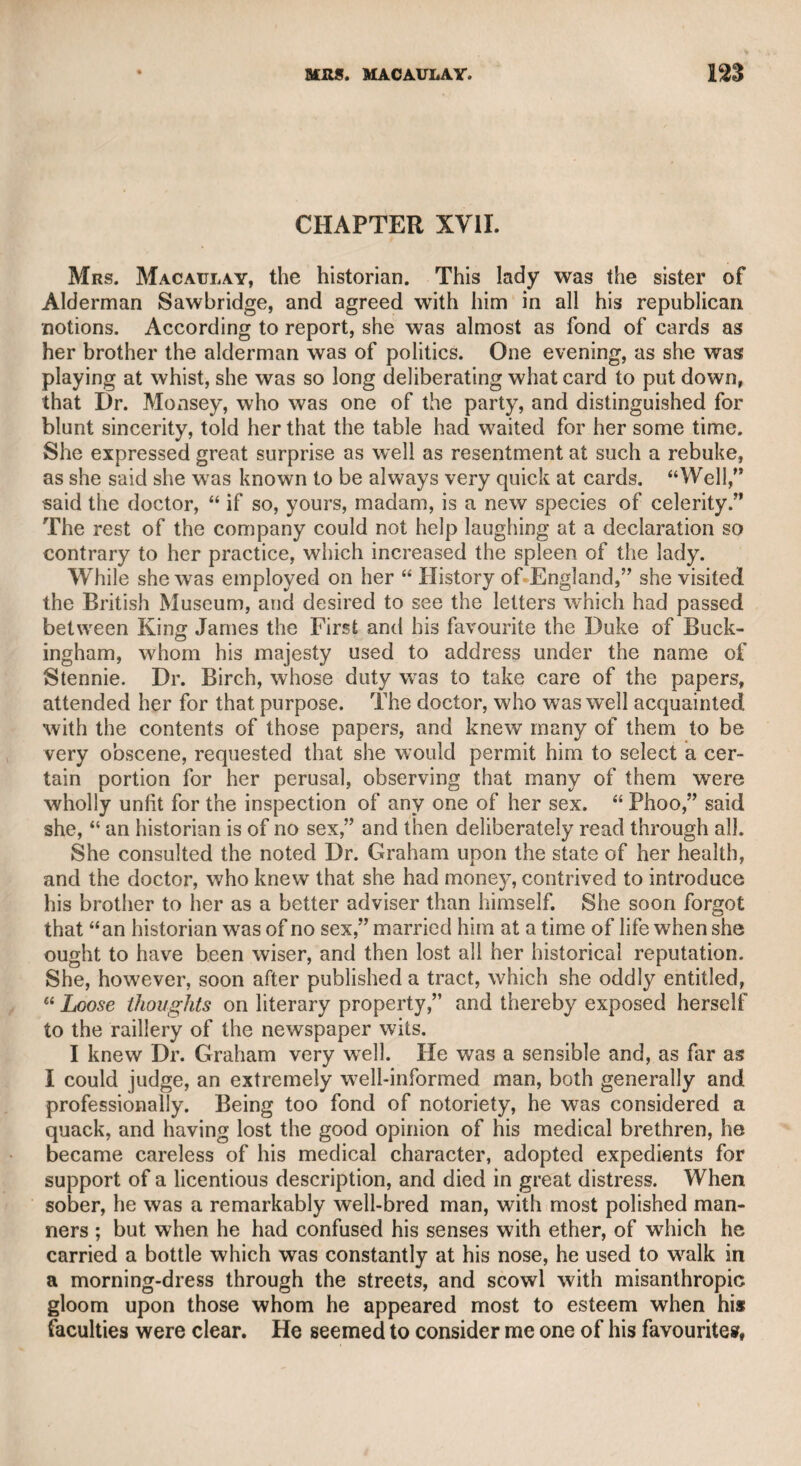 much is to be ascribed to that knowledge of human nature which the conduct of a public journal is sure to afford, a species and an ex¬ tent of knowledge which is by no means calculated to operate in favour of mankind. It is impossible for those who have not been occupied in such a situation, or who have not been familiar with the scene of action, ta have any just conception of the depravity, folly, and offensive quali¬ ties which it tends to develope. We may, therefore, fairly infer, that Sir Henry saw so much of the vice and vanity of the world as to excite something of a misanthropic feeling, which gave vigour, spirit^ and severity to his pen. In private life he was social, good-humoured, intelligent, and hos¬ pitable. He particularly excelled in relating anecdotes, in which the substance was always prominent, and the result pointed. He was the friend of merit in whatever province it might appear, and he justly prided himself on having first introduced to public notice the musical talents of the late Mr. Shield, a man whose original and powerful genius as a composer was even excelled by the benevolent and moral character of his mind. Sir Henry possessed dramatic and poetical powers, which were successfully exercised upon many occasions. He was a profound judge of theatrical merit, and hence his admiration of Garrick was heightened into a cordial friendship between him and that unrivalled actor, of whose character, as well as genius, he always spoke in the warmest terms of friendship and esteem. It is my sincere opinion, from a full consideration of the character of Sir Henry Bate Dudley, that the spirit, acuteness, and vigour which animated his pen as a public censor, would have rendered him conspicuous for heroism, judgment, zeal, and enterprise, in the mili¬ tary or naval service, at once honourable to himself, and glorious to his country. As a magistrate, he was distinguished for knowledge^ decision, firmness, activity, and spirit. He was, indeed, so eminently beneficial within his sphere of action, as to stand forth as an example to all who may be invested with such judicial authority. CHAPTER IX. Dr. Oliver Goldsmith. This pleasing, if not great poet and admirable prose writer, I never knew. He may be said to have died before my time, but not before I had begun to turn my attention towards literary pursuits. I once volunteered the delivery of a letter stairs, with his hanger, ready to attack a person whom he expected to descend. The other, however, was prepared, and attacked Brereton first with a drawn hanger, and gave him so many wounds that he died on the spot. Such was the fate of that desperate man, who had determined to make a victim of his more wary (opponent.