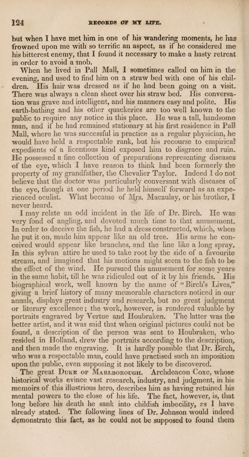 to him of this kind, not as appearing to believe such remarks, but to know whether they received a confirmation from me. On such occasions, I never abated in my reverence for Garrick, but always discountenanced such insidious flattery, and to the best of my recol¬ lection and ability, asserted the wonderful powers of the departed actor. Kemble always listened to my panegyric on his great prede¬ cessor with apparent conviction, but I cannot help believing that he would have liked me much better if I had never seen Garrick. Kemble, with all his professional judgment, skill, and experience, like all other mortals, was sometimes induced to mistake the natural direction of his powers, and to suppose that he was as much patron¬ ized by the comic as by the tragic muse. When I called on him one morning, he was sitting in his great chair with his nightcap on, and, as he told me, cased in flannel. Immediately after the cus¬ tomary salutation, he said, “ Taylor, I am studying a new part in a popular comedy, and I should like to know your opinion as to the manner in which I am likely to perform it.” “ As you tell me it is a comic part,” said I, “ I presume it is what you style intellectual comedy, such as the chief characters in Congreve, Wycherley, and Yanburgh.” “What do you think,” said he, “of Charles, in the ^School for Scandal?’” “Why,” said I, “Charles is a gay, free, spirited, convivial fellow.” “ Yes,” said he, “ but Charles is a gentle¬ man.” He tried the part, but his gayety did not seem to the town to be of “ the right flavour.” It was said by one of Mr. Kemble’s favourite critics in a public print, that his performance was “Charles’s restora¬ tion,” and by another, that it was rather “ Charles’s martyrdom.” Another time he attempted a jovial, rakish character in one of Mrs. Behn’s licentious comedies, from which, however, he expunged all the offensive passages ; but he was not successful.* I met him one day as I was hurrying home to dress for dinner abroad, and he strongly pressed me to go and dine with him, alleging that as Pop (Mrs. Kemble) was out of town, he should be lonely and dull. I told him I was positively engaged, and should hardly be in time. 41 Well, then,” said he, “ I’ll go home and study a pantomime.” It is * Kemble certainly believed that he possessed comic talents, and as far as a strong sense of humour and a disposition to enjoy jocularity could tend to excite such a conviction, he might naturally yield to self-deception. My lively friend George Colman, whose exuberant gayety spares nobody, and to whose satirical turn I have often been a witness and a victim, being asked his opinion of Kemble’s “ Don Felix,” said that it displayed too much of the Don and too little of the Felix. Kemble : could bear jocular remarks on his acting with unaffected good-humour. I remem¬ ber that after we became tolerably well acquainted, and were one day talking on the 1 subject of his Hamlet, I perhaps too freely said, “ Come, Kemble, I’ll give an imitation of your Hamlet.” “ I’ll be glad,” said he, “ to improve by the reflec¬ tion.” I then raised my right hand over my forehead, as connoisseurs do when looking at a picture, and looking intently as if some object was actually before me,,] and referring to the platform scene, exclaimed, “ My father,” and then bending my band into the form of an opera-glass, and peeping through it, continued, “ Methinks I see my father.” He took this freedom in good part, and only said, “Why, [ Taylor, I never used such an action.” “ No,” said I, but from your first action everybody expected that the other would follow.” Whenever he spoke of his great predecessor, he never failed to say “ Mr. Garrick.”