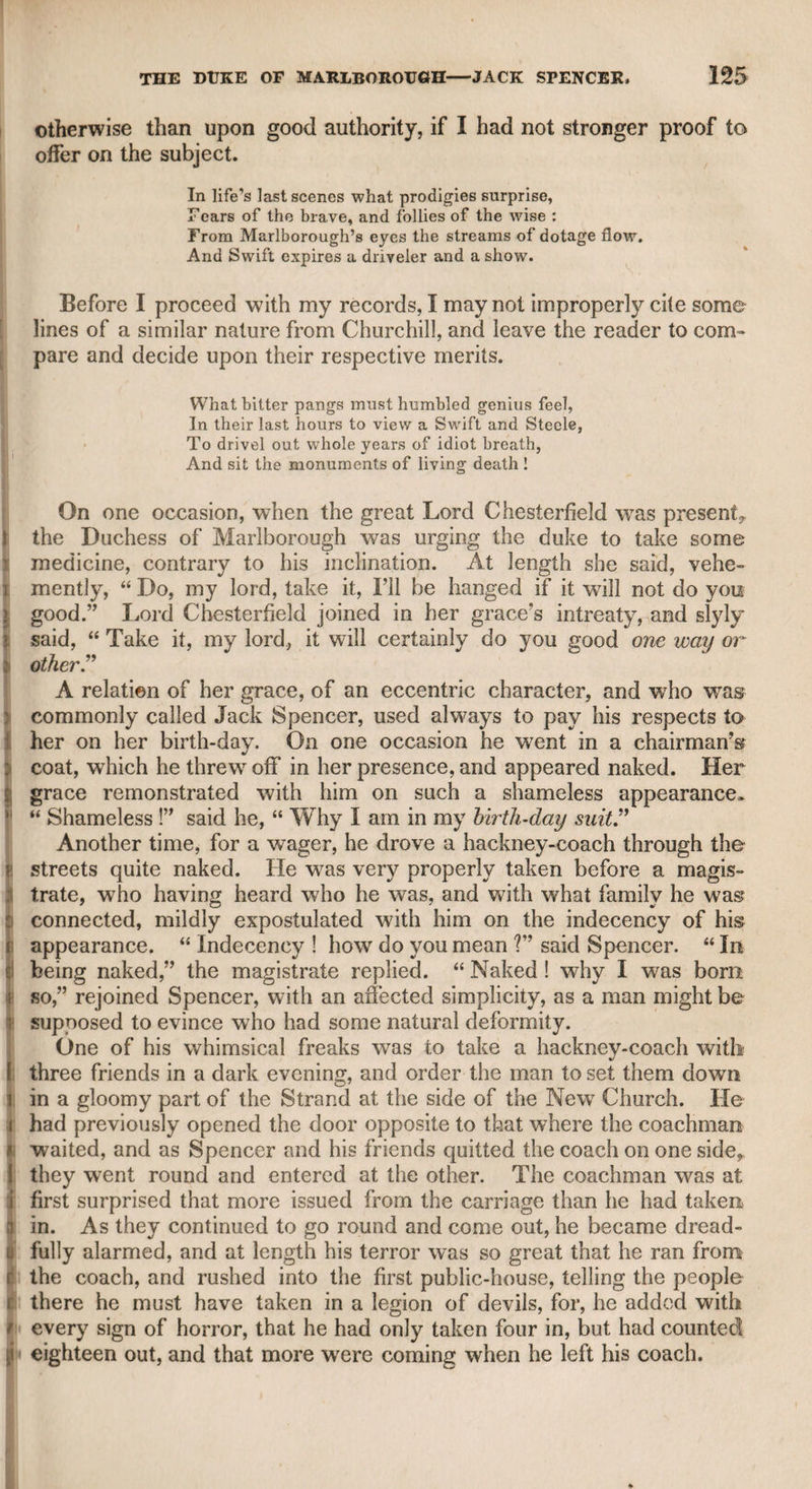 EDWARD JERNINGHAM, ESQ. 97 lion of King George the Third. His family were Roman Catholics* and he was of the same persuasion. He told me that the first subject which engrossed his attention was the grounds of difference between the Protestants and Roman Catholics, and he therefore read atten¬ tively all that the most eminent advocates on both sides had said in support of their respective principles. The result was a firm con¬ viction of the truth of the Protestant faith, to which he conformed ; and such were the liberal sentiments of his family, that,*as they knew he was not governed by any motives of worldly interest, they indeed regretted, but were not offended at his desertion of their traditional and hereditary religious creed. He told me that he had been always a great admirer of poetry* and at a very early period had become a votary of the muse ; that he therefore had felt great pleasure in bringing from France a letter of introduction to the celebrated Miss Martha Blount, the favourite of Pope. He described her as short, plump, and of rather a florid complexion, agreeable and lively in her manners, but not with such an understanding, or such marks of elegance and high-breeding, as might have been expected in the favourite of so distinguished a poet as Mr. Pope. Mr. Jerningham wras admitted to a familiar intercourse with the great Earl, of Chesterfield, who told him that, seeing Miss Blount at a large party one evening wffen the report of the day had been that Mr. Pope was dead, he made his way to her in the room, and ex¬ pressed the peculiar pleasure which he felt in seeing her, as her pre¬ sence contradicted the melancholy rumour of the morning, concluding that if it had been wrell founded he should certainly not have seen her in that place. When the lady understood the nature of it, she affected some surprise that such a report should be expected to prevent her from visiting her friends, and displayed so much flippant indifference on the subject, that the nobleman, who had a great friendship for Mr. Pope, resented her levity so much that he never spoke to her again. Pope manifested his opinion of Lord Chesterfield by the fol¬ lowing couplet on using his lordship’s pencil, which ought to have been included in the poet’s works. Accept a miracle instead of wit, See two dull lines by Stanhope’s pencil writ. Mr. Jerningham used to dine very frequently with Lord Chester¬ field towards the close of that nobleman’s life. The dinner-hour was three. The party generally consisted of the earl, his countess* and an old Roman Catholic priest. The lady and the priest were perpetually jangling, chiefly on religious topics. They were both very violent, and though the earl could not hear them, he saw by their gestures that they were engaged in controversy, and used to console himself that there was one advantage in his deafness, as it prevented him from hearing the grounds of their disputes, and consequently from being appealed to as an arbiter by either party. The dispu-