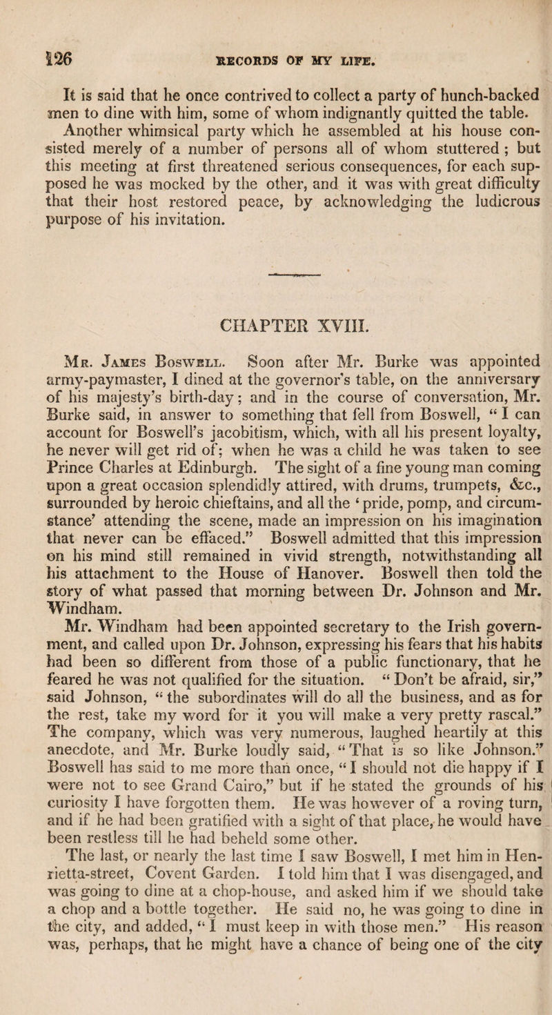 fiamiilon was the author occurred at Brooks’s club. The subject of conversation turned on Junius’s letters, in one of the rooms at that celebrated resort of the opposition wits, and Charles Fox, whose voice was shrill and piercing, spoke very lightly of them. The adjoining room was open, and whoever was there might easily hear all that passed in the other. It happened that Hamilton was the only person in the adjoining room during this conversation, and it rwas therefore probable he had heard what passed. Hamilton and Fox had previously been upon very friendly terms, but it was observed that from that day he behaved towards Fox with great ■coolness, and sometimes seemed purposely to avoid him. This fact, coupled with what happened at the Duke of Richmond’s, induced 'many of the members of Brooks’s club to believe that Hamilton was really Junius. I learned this story from my friend Joe Richardson, who was a member of the club. Perhaps among all the persons to •whom the reputation of Junius has been attributed, no coincidence of events has brought the suspicion so near to any individual as to ^Hamilton. CHAPTER XVI. Mr. Arthur Murphy. It was no slight advantage to me to Shave known this gentleman intimately for many years, as I derived much knowledge of the world from his sagacity and experience. !No person was better acquainted with^mankind. I observed him attentively and studied his character. In the earlier part of his life, 1 understood he had the reputation of being remarkably well-bred, insomuch that he was said to have realized Dr. Johnson’s notion of a fine gentleman. However, when I first became acquainted with him, he had contracted something of Johnson’s positive, though not his dictatorial manner. The chief reason why the doctor thought Mr. Murphy so well-bred was, that he never ventured to oppose his opinions directly, but covertly expressed his own. If Johnson dogmatically urged an argu¬ ment to which Murphy did not agree, the latter used to say, “ But, ♦doctor, may it not be said in answer”—and then stated his own opinion. “ Yes, sir,” replied Johnson, sometimes, “ it may, by a fool mid sometimes with more courtesy, “ Yes, sir, but with more plausi¬ bility than truth.” On other occasions, wdien Johnson was vehement in delivering his sentiments, Mr. Murphy used to say, “ I think, doctor, a French author, much esteemed, was not of your opinion. He says, as well as I remember”—and then Mr. Murphy again covertly de¬ livered his own opinions. The doctor’s answer was generally, “Well, sir, the French literati are a learned and intelligent body, and their opinions should not be hastily rejected.” By these means Mr.