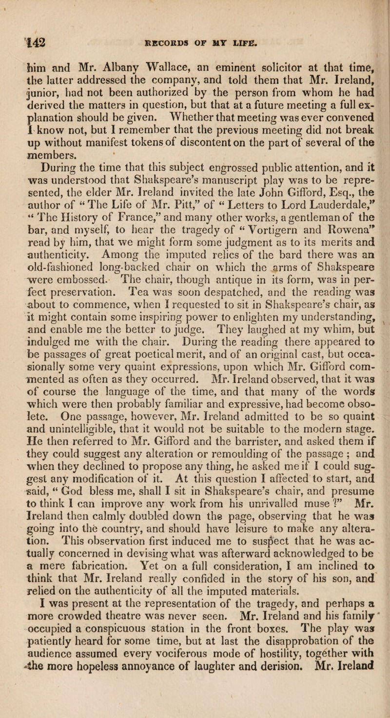 LORD BYRON. 427 of the same body. He had so little the appearance of a person above the common race of mankind that, as lawyers were concerned in the affairs of that theatre, I took him for one of that profession, or a clerk; nor when I first saw his features, before I was introduced to him, did I perceive any of that extraordinary beauty which has since been ascribed to him; but soon after, knowing who he was, and gratified by the politeness of his manner, I began to see “ Othello’s visage in his mind,” and, if I did not perceive the reported beauty, I thought I saw striking marks of intelligence, and of those high powers which constituted his character. I had but little intercourse with him in the green-room; and as a proof how slight an impression his features made upon me, I was sitting in one of the boxes at the Haymarket theatre, the partition of the boxes only dividing me from a person in the next box, who spoke to me, and as I did not know who he was, he told me he was Lord Byron. I was much pleased with his condescension in addressing me, though vexed that I did not recollect him; and 1 then paid more attention to him than to the performance on the stage. We conversed for some time in a low tone, that we might not annoy the people around us, and I was highly gratified in leaving all the talk to his lordship, consistent with the necessity of an occasional answer. I then took care to examine his features well, that, being near-sighted in some degree, I might not forget him. I still think that the beauty of his features has been much ex¬ aggerated, and that the knowledge of his intellectual powers, as manifested in his works, has given an impression to the mind of the observer which would not have been made upon those who saw him without knowing him. The portraits by my friends Mr. Westall and Mr. Phillips are the best likenesses that I have seen of him ; and the prints from other artists hare very little resemblance, though some of them have been confidently bruited to the world. I was in the habit of visiting the green-rooms of both theatres, but went oftener to Drury-lane, in order to cultivate an acquaintanceship with Lord Byron, who always received me with great kindness; and particularly one night when I had returned from a public dinner and met him in the green-room, though I had by no means drunk much wine, yet, as I seemed to him to be somewhat heated and appeared to be thirsty, he handed me a tumbler of water, as he said to dilute me. Having a short time before published a small volume of poems, I sent them to his lordship, and in return received the following letter from him, with four volumes of his poems, handsomely bound, all of his works that had been published at that time. I took the first sentence of the letter as a motto for a collection of poems which I have since published. “DEAR SIR, “ I have to thank you for a volume in the good old style of our ciders and our betters, which I am very glad to see not yet extinct.