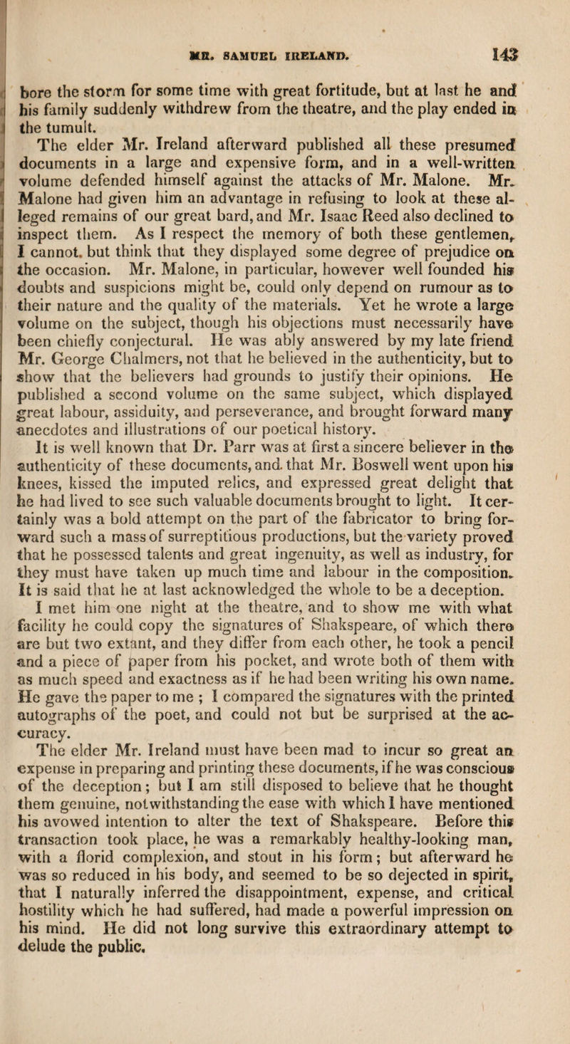 DOCTOR HILL. 461 doctor, who was fond of praise, seemed to be highly gratified with I her commendation, and amply returned her courteous attention. The doctor and I went away together, and as we walked, I asked him how he liked Lady Hill. He said she was a very agreeable, elegant, and intelligent woman. I then asked him if he knew who she was. He said, “ I suppose the widow of some Irish lord.” “ No,” i said I, “ she is the widow of that celebrated physician, Sir John Hill.” “ What! of that old quack—have I been praising her ? D—n me, I will go back and spit at her.” This menace he uttered in a mo¬ mentary anger ; for soon after, reflecting on her praises of his works, he returned to his first feelings, and added, “ But she is, however, really a very agreeable woman.” Such was the impression of Dr. Hill’s memory on a man who otherwise would have honoured his talents and admired his productions. I shall now conclude these “ Rambling Recollections” with simply observing, that if they shall amuse the reader as much as they have done the writer, he will be abundantly satisfied for the labour which it has cost him to put them together. THE END.
