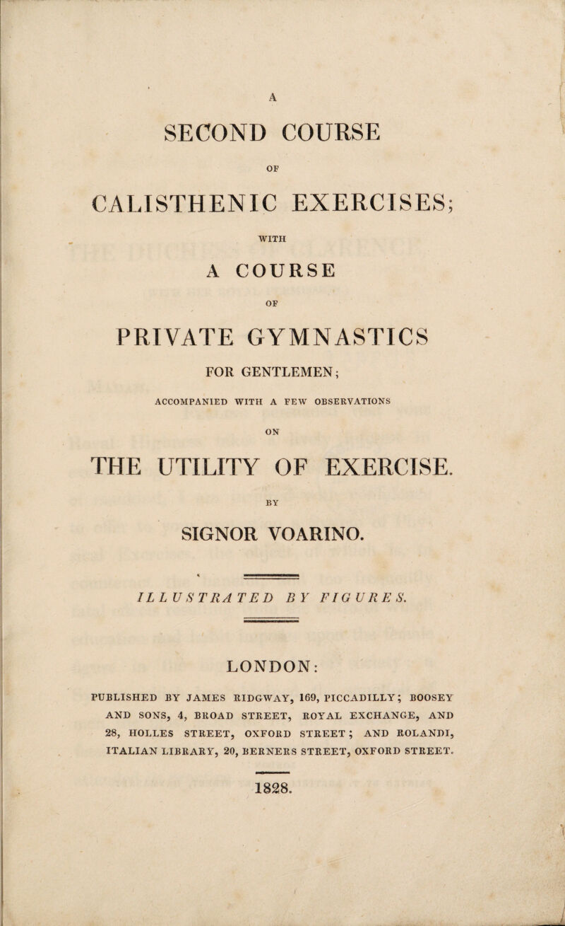 A SECOND COURSE OF CALISTHENIC EXERCISES; WITH A COURSE OF PRIVATE GYMNASTICS FOR GENTLEMEN; ACCOMPANIED WITH A FEW OBSERVATIONS ON THE UTILITY OF EXERCISE. BY SIGNOR VOARINO. ILLUSTRATED BY FIGURES. LONDON: PUBLISHED BY JAMES RIDGWAY, 169, PICCADILLY; BOOSEY AND SONS, 4, BROAD STREET, ROYAL EXCHANGE, AND 28, HOLLES STREET, OXFORD STREET ; AND ROLANDI, ITALIAN LIBRARY, 20, BERNERS STREET, OXFORD STREET. 1828.