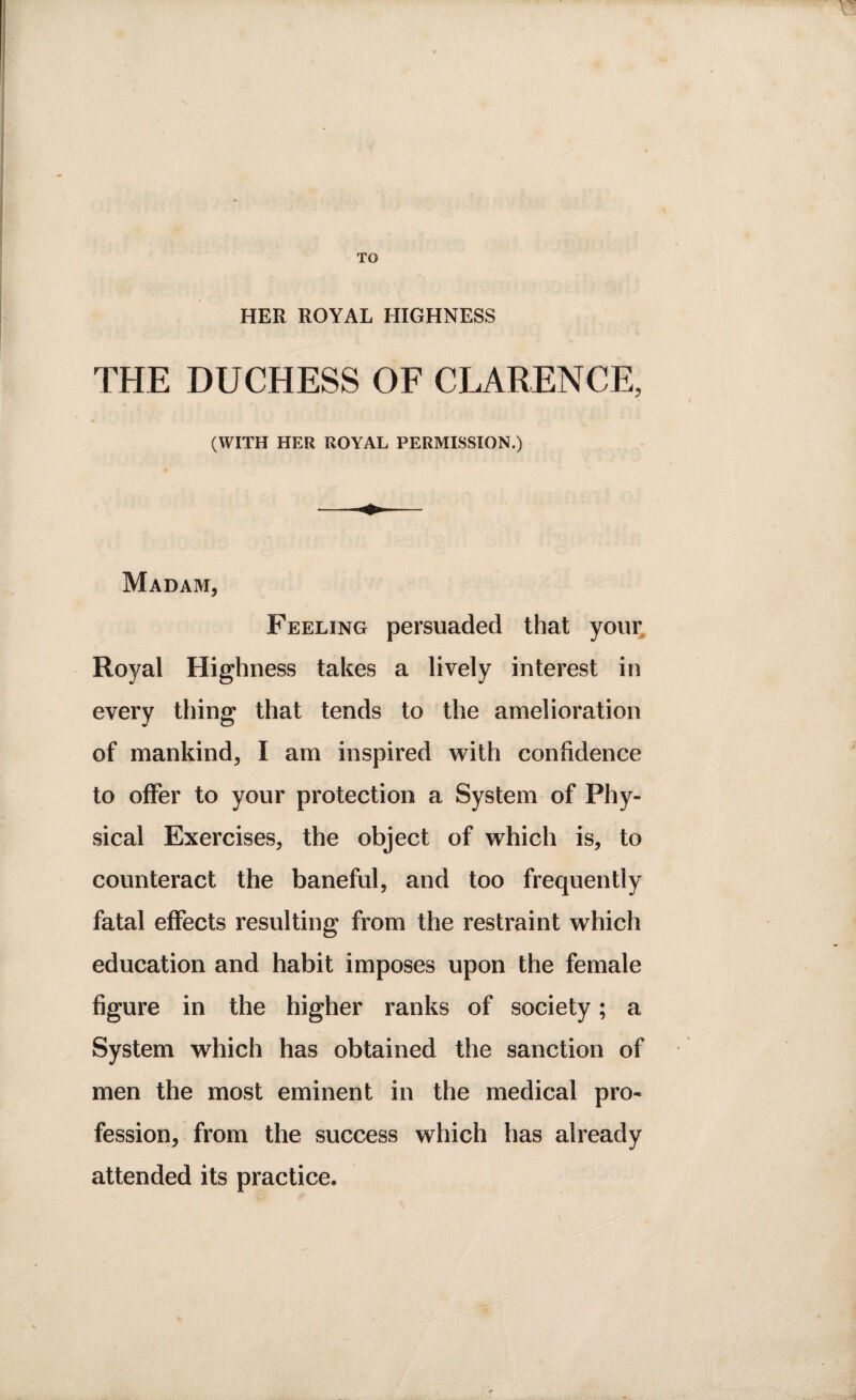 TO HER ROYAL HIGHNESS THE DUCHESS OF CLARENCE, (WITH HER ROYAL PERMISSION.) Madam, Feeling persuaded that your Royal Highness takes a lively interest in every thing that tends to the amelioration of mankind, I am inspired with confidence to offer to your protection a System of Phy¬ sical Exercises, the object of which is, to counteract the baneful, and too frequently fatal effects resulting from the restraint which education and habit imposes upon the female figure in the higher ranks of society; a System which has obtained the sanction of men the most eminent in the medical pro* fession, from the success which has already attended its practice.